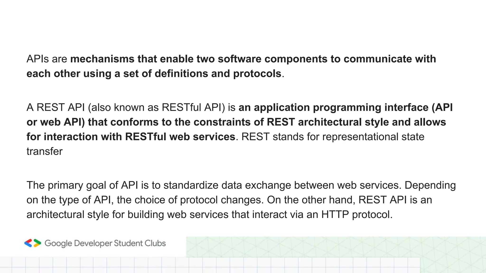APIs are mechanisms that enable two software components to communicate with
each other using a set of definitions and protocols.
A REST API (also known as RESTful API) is an application programming interface (API
or web API) that conforms to the constraints of REST architectural style and allows
for interaction with RESTful web services. REST stands for representational state
transfer
The primary goal of API is to standardize data exchange between web services. Depending
on the type of API, the choice of protocol changes. On the other hand, REST API is an
architectural style for building web services that interact via an HTTP protocol.
 