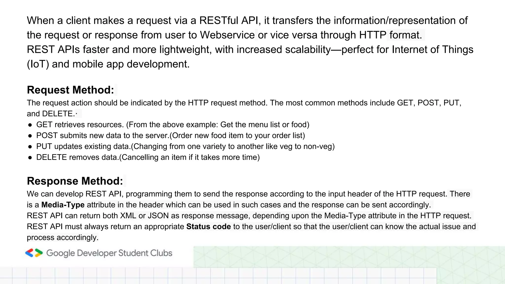 When a client makes a request via a RESTful API, it transfers the information/representation of
the request or response from user to Webservice or vice versa through HTTP format.
REST APIs faster and more lightweight, with increased scalability—perfect for Internet of Things
(IoT) and mobile app development.
Request Method:
The request action should be indicated by the HTTP request method. The most common methods include GET, POST, PUT,
and DELETE.·
● GET retrieves resources. (From the above example: Get the menu list or food)
● POST submits new data to the server.(Order new food item to your order list)
● PUT updates existing data.(Changing from one variety to another like veg to non-veg)
● DELETE removes data.(Cancelling an item if it takes more time)
Response Method:
We can develop REST API, programming them to send the response according to the input header of the HTTP request. There
is a Media-Type attribute in the header which can be used in such cases and the response can be sent accordingly.
REST API can return both XML or JSON as response message, depending upon the Media-Type attribute in the HTTP request.
REST API must always return an appropriate Status code to the user/client so that the user/client can know the actual issue and
process accordingly.
 