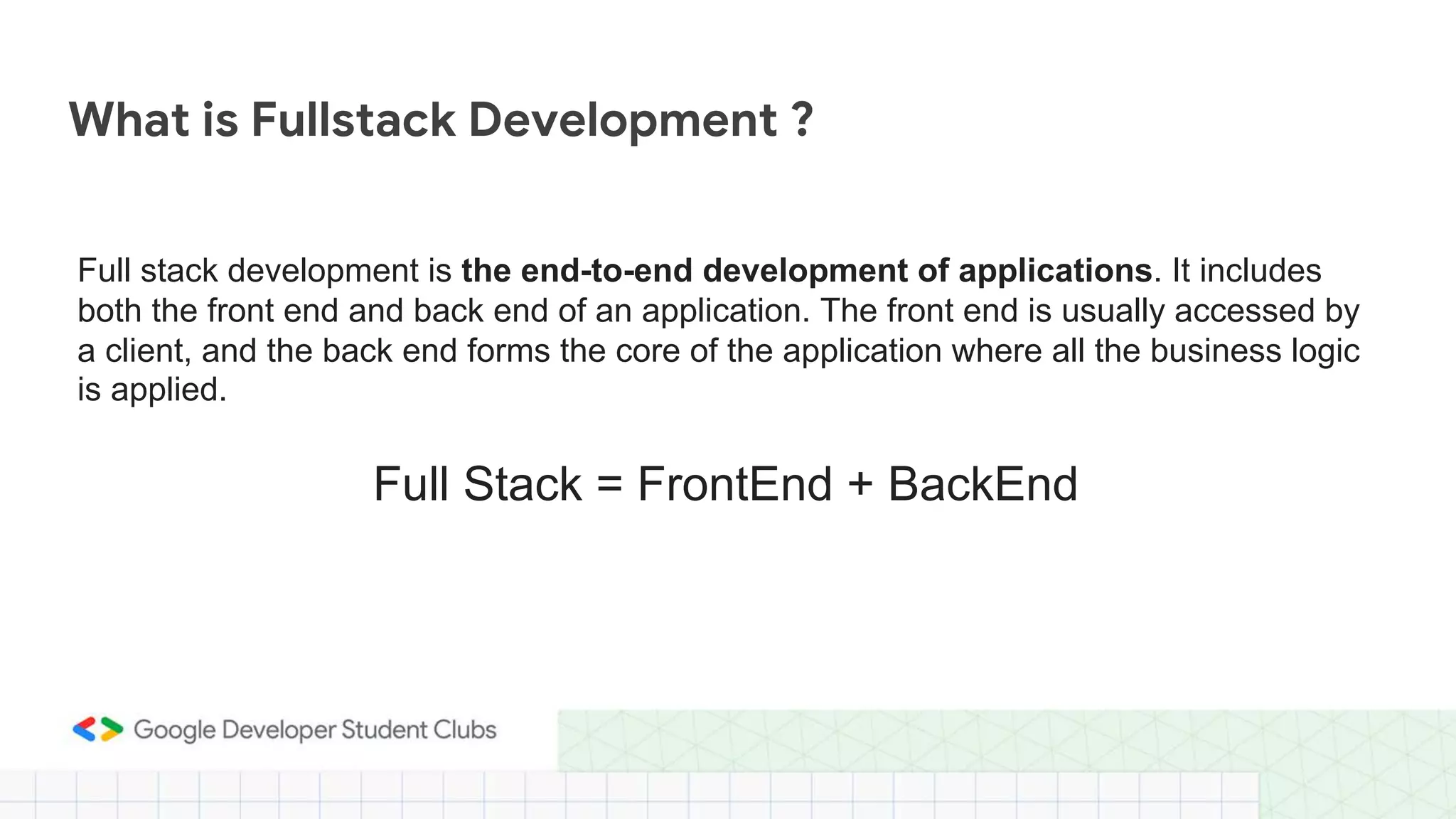 Full stack development is the end-to-end development of applications. It includes
both the front end and back end of an application. The front end is usually accessed by
a client, and the back end forms the core of the application where all the business logic
is applied.
What is Fullstack Development ?
Full Stack = FrontEnd + BackEnd
 