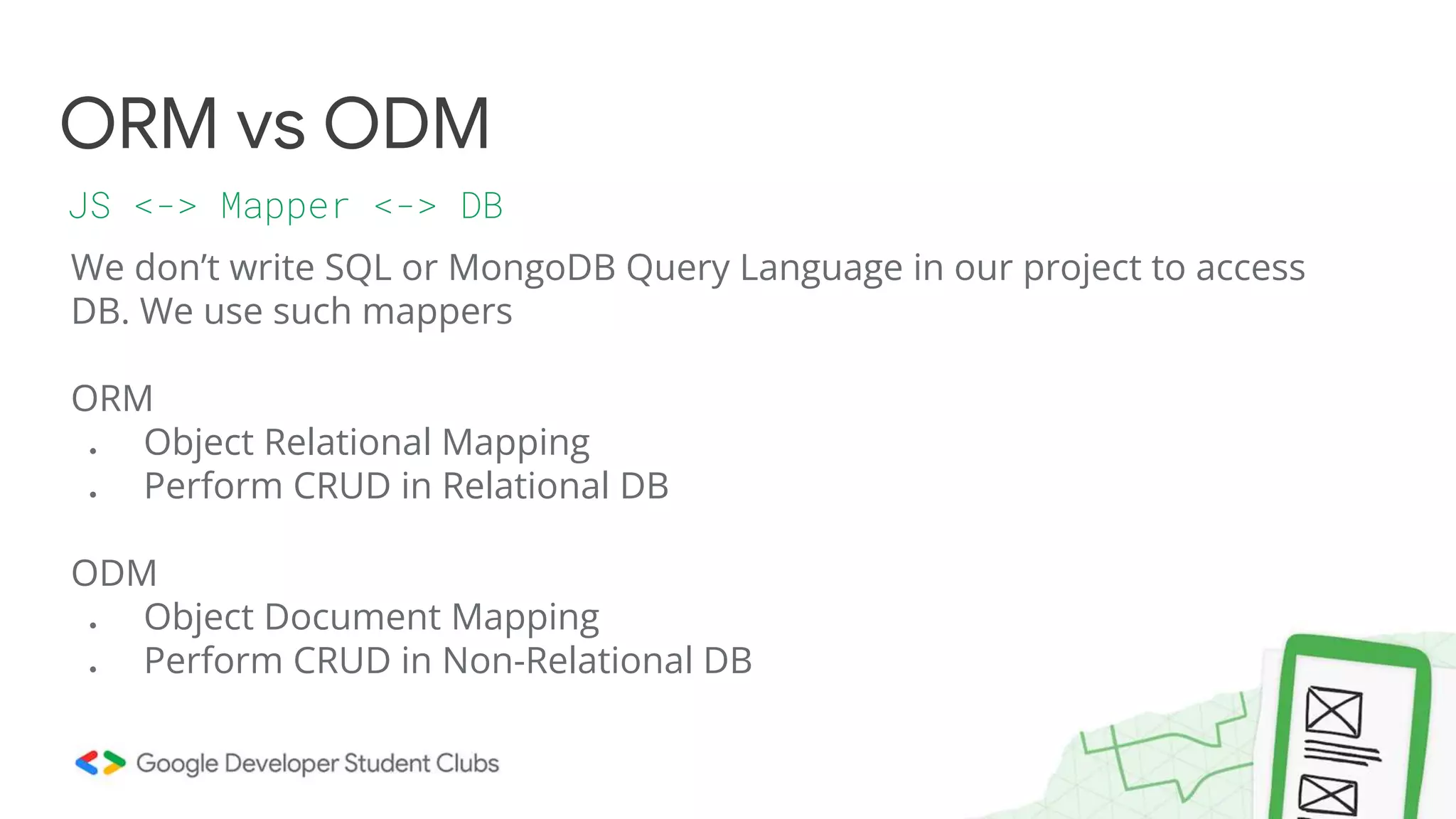 We don’t write SQL or MongoDB Query Language in our project to access
DB. We use such mappers
ORM
● Object Relational Mapping
● Perform CRUD in Relational DB
ODM
● Object Document Mapping
● Perform CRUD in Non-Relational DB
ORM vs ODM
JS <-> Mapper <-> DB
 
