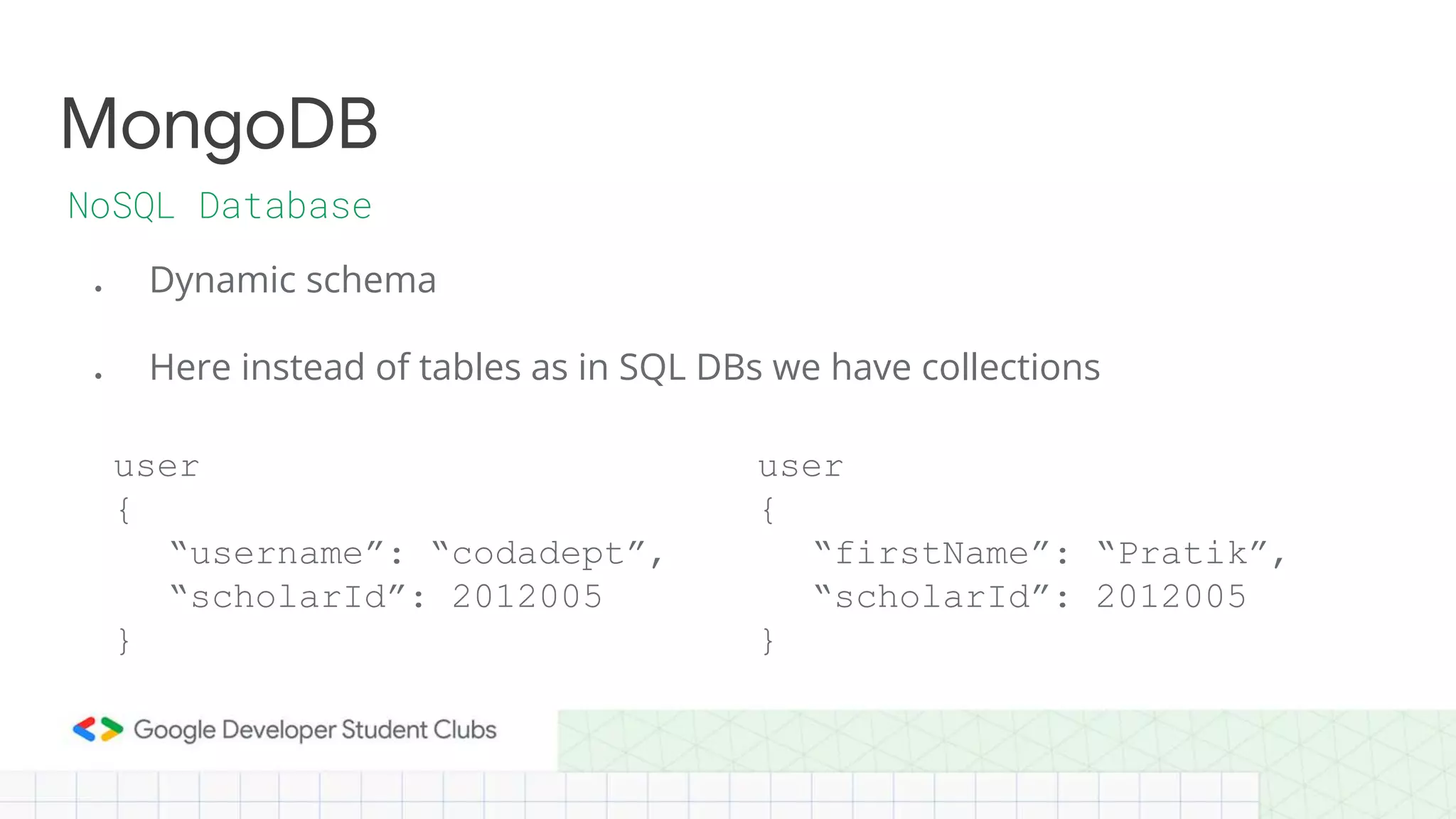 ● Dynamic schema
● Here instead of tables as in SQL DBs we have collections
MongoDB
NoSQL Database
user
{
“username”: “codadept”,
“scholarId”: 2012005
}
user
{
“firstName”: “Pratik”,
“scholarId”: 2012005
}
 