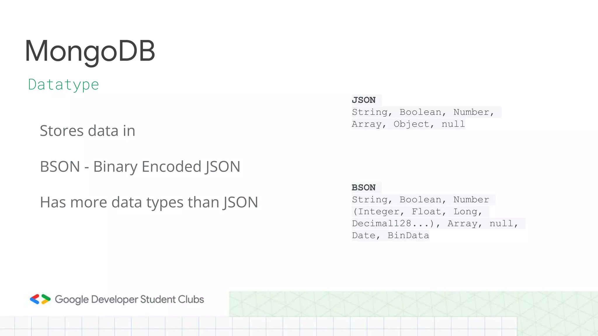 Stores data in
BSON - Binary Encoded JSON
MongoDB
Datatype
Has more data types than JSON
JSON
String, Boolean, Number,
Array, Object, null
BSON
String, Boolean, Number
(Integer, Float, Long,
Decimal128...), Array, null,
Date, BinData
 