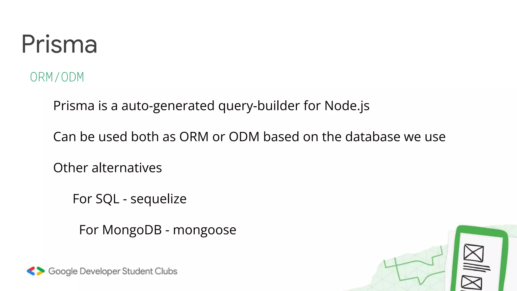 Prisma
ORM/ODM
Prisma is a auto-generated query-builder for Node.js
Can be used both as ORM or ODM based on the database we use
Other alternatives
For SQL - sequelize
For MongoDB - mongoose
 