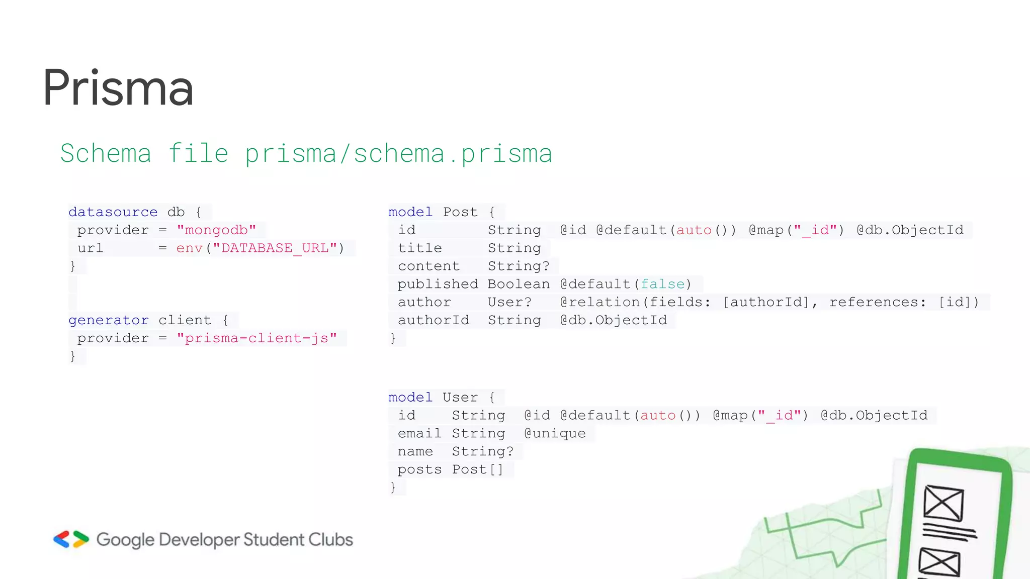 Prisma
Schema file prisma/schema.prisma
datasource db {
provider = "mongodb"
url = env("DATABASE_URL")
}
generator client {
provider = "prisma-client-js"
}
model Post {
id String @id @default(auto()) @map("_id") @db.ObjectId
title String
content String?
published Boolean @default(false)
author User? @relation(fields: [authorId], references: [id])
authorId String @db.ObjectId
}
model User {
id String @id @default(auto()) @map("_id") @db.ObjectId
email String @unique
name String?
posts Post[]
}
 