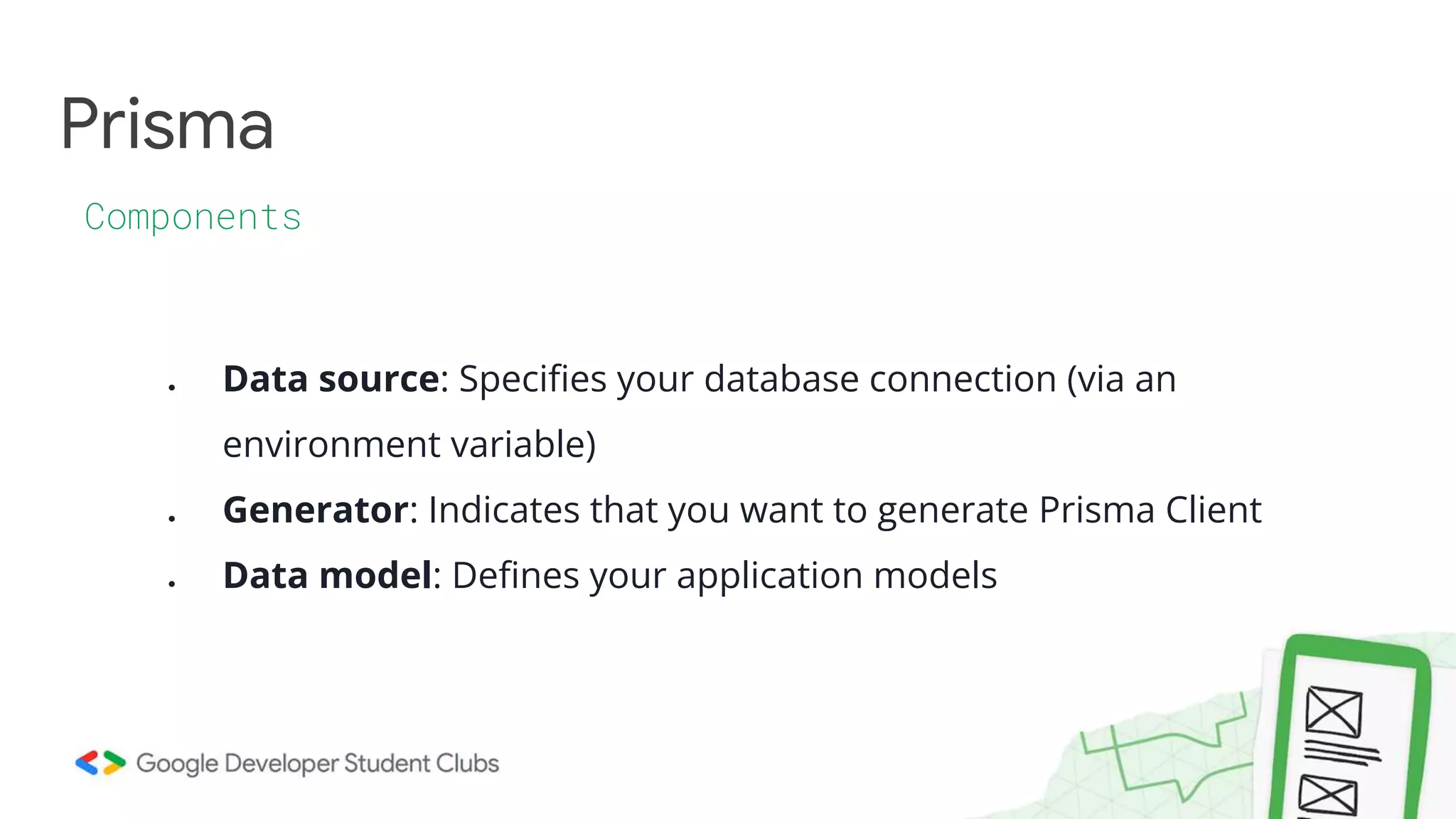 Prisma
Components
● Data source: Specifies your database connection (via an
environment variable)
● Generator: Indicates that you want to generate Prisma Client
● Data model: Defines your application models
 