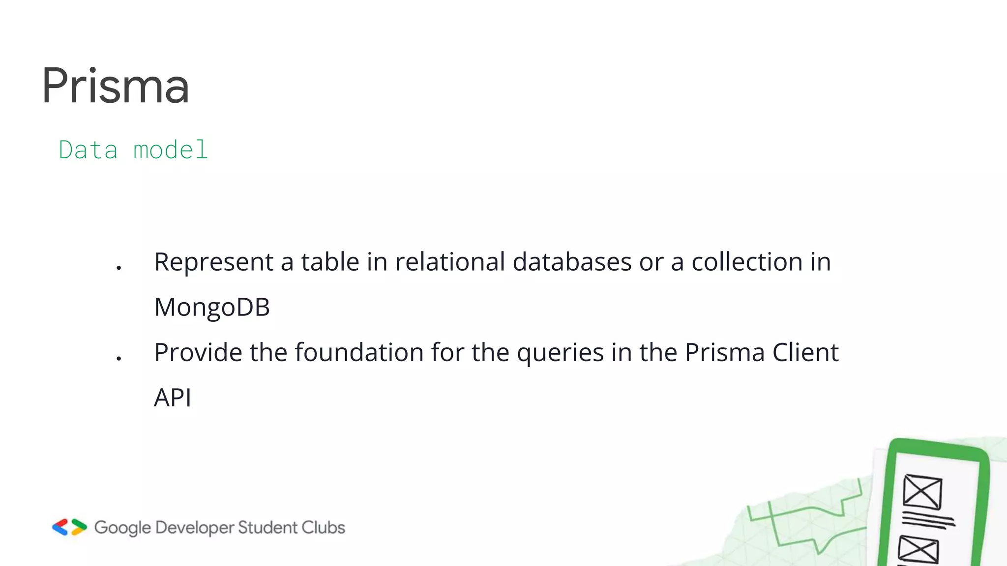 Prisma
Data model
● Represent a table in relational databases or a collection in
MongoDB
● Provide the foundation for the queries in the Prisma Client
API
 