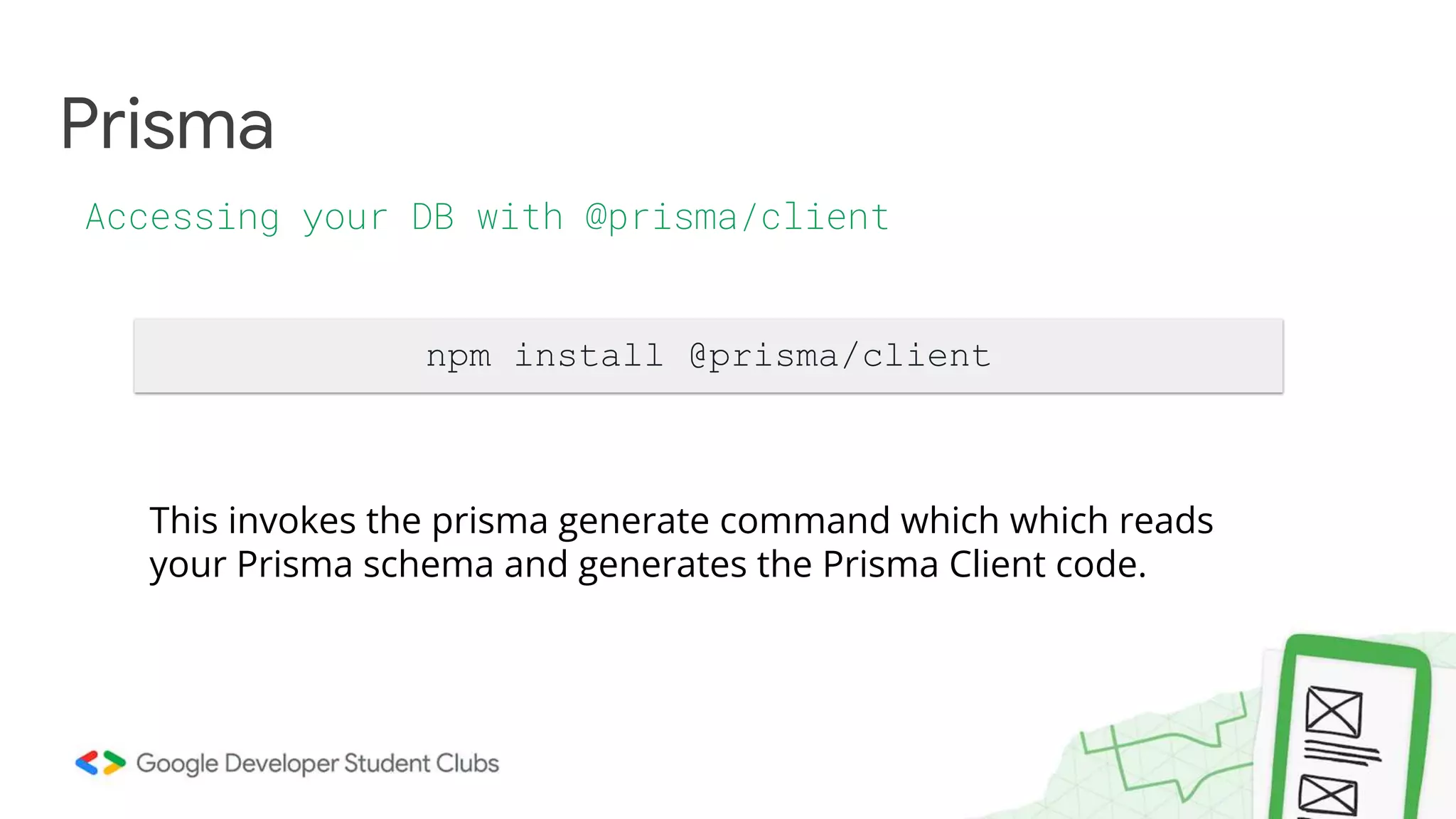 Prisma
Accessing your DB with @prisma/client
npm install @prisma/client
This invokes the prisma generate command which which reads
your Prisma schema and generates the Prisma Client code.
 