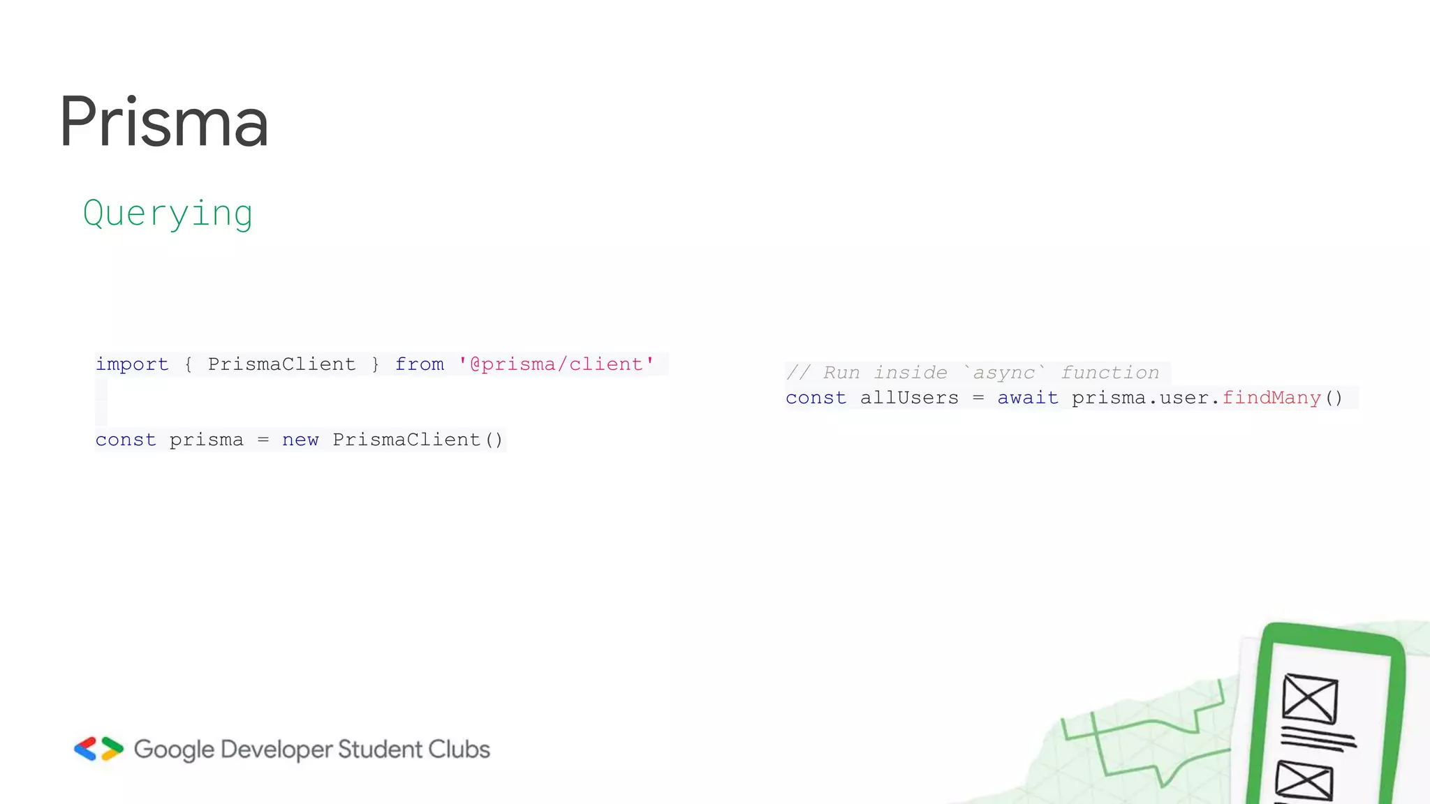 Prisma
Querying
import { PrismaClient } from '@prisma/client'
const prisma = new PrismaClient()
// Run inside `async` function
const allUsers = await prisma.user.findMany()
 