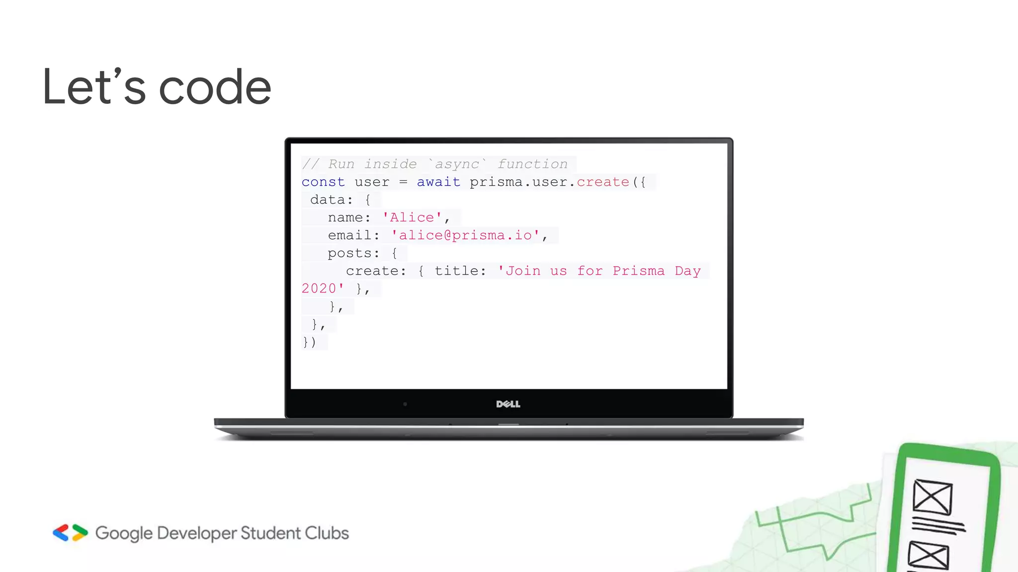 Let’s code
// Run inside `async` function
const user = await prisma.user.create({
data: {
name: 'Alice',
email: 'alice@prisma.io',
posts: {
create: { title: 'Join us for Prisma Day
2020' },
},
},
})
 