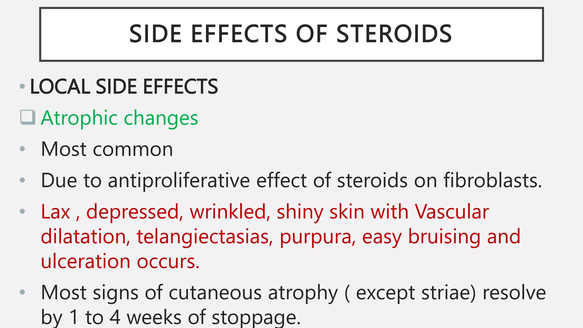 SIDE EFFECTS OF STEROIDS
• LOCAL SIDE EFFECTS
 Atrophic changes
• Most common
• Due to antiproliferative effect of steroids on fibroblasts.
• Lax , depressed, wrinkled, shiny skin with Vascular
dilatation, telangiectasias, purpura, easy bruising and
ulceration occurs.
• Most signs of cutaneous atrophy ( except striae) resolve
by 1 to 4 weeks of stoppage.
 
