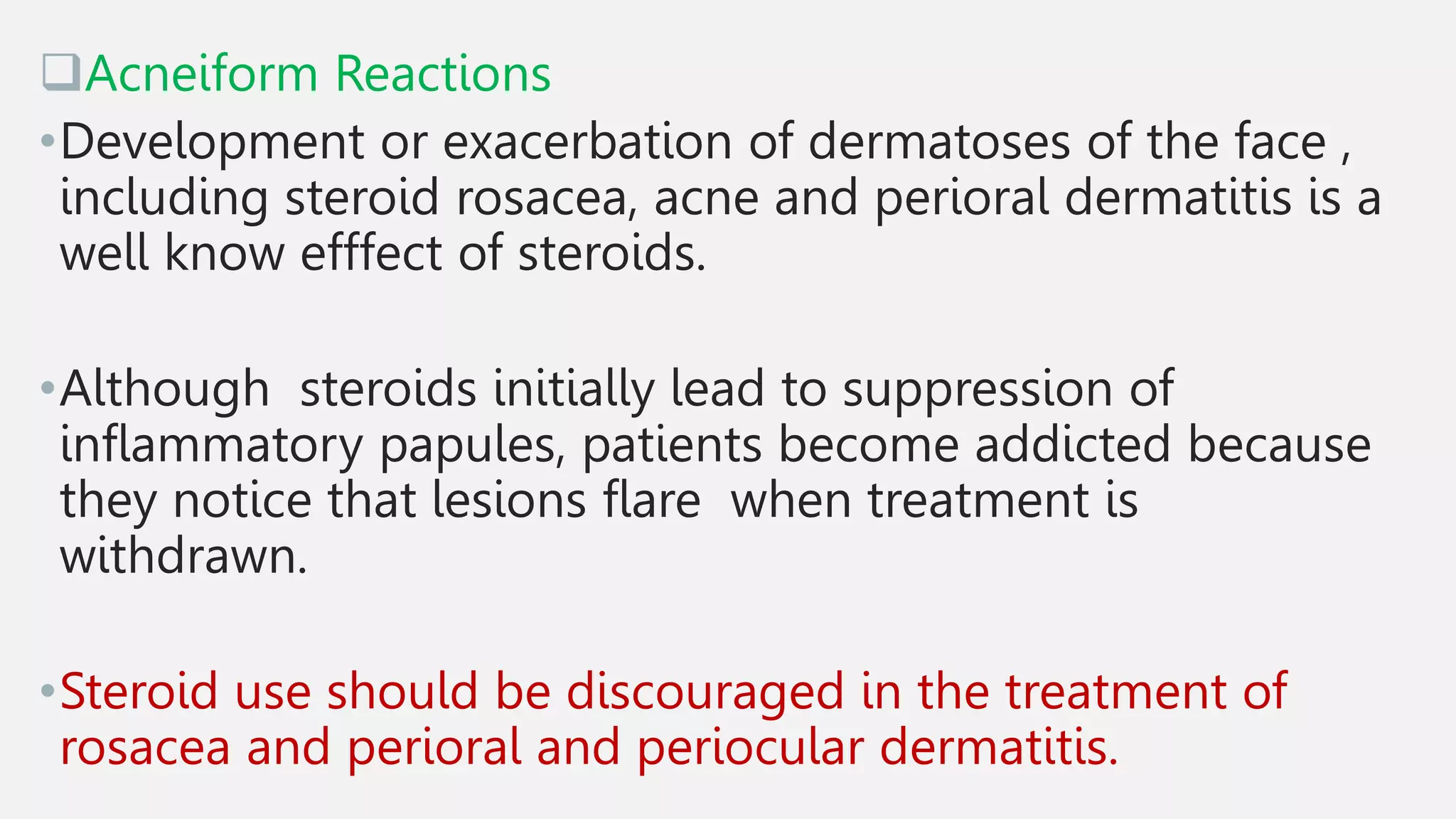 Acneiform Reactions
•Development or exacerbation of dermatoses of the face ,
including steroid rosacea, acne and perioral dermatitis is a
well know efffect of steroids.
•Although steroids initially lead to suppression of
inflammatory papules, patients become addicted because
they notice that lesions flare when treatment is
withdrawn.
•Steroid use should be discouraged in the treatment of
rosacea and perioral and periocular dermatitis.
 