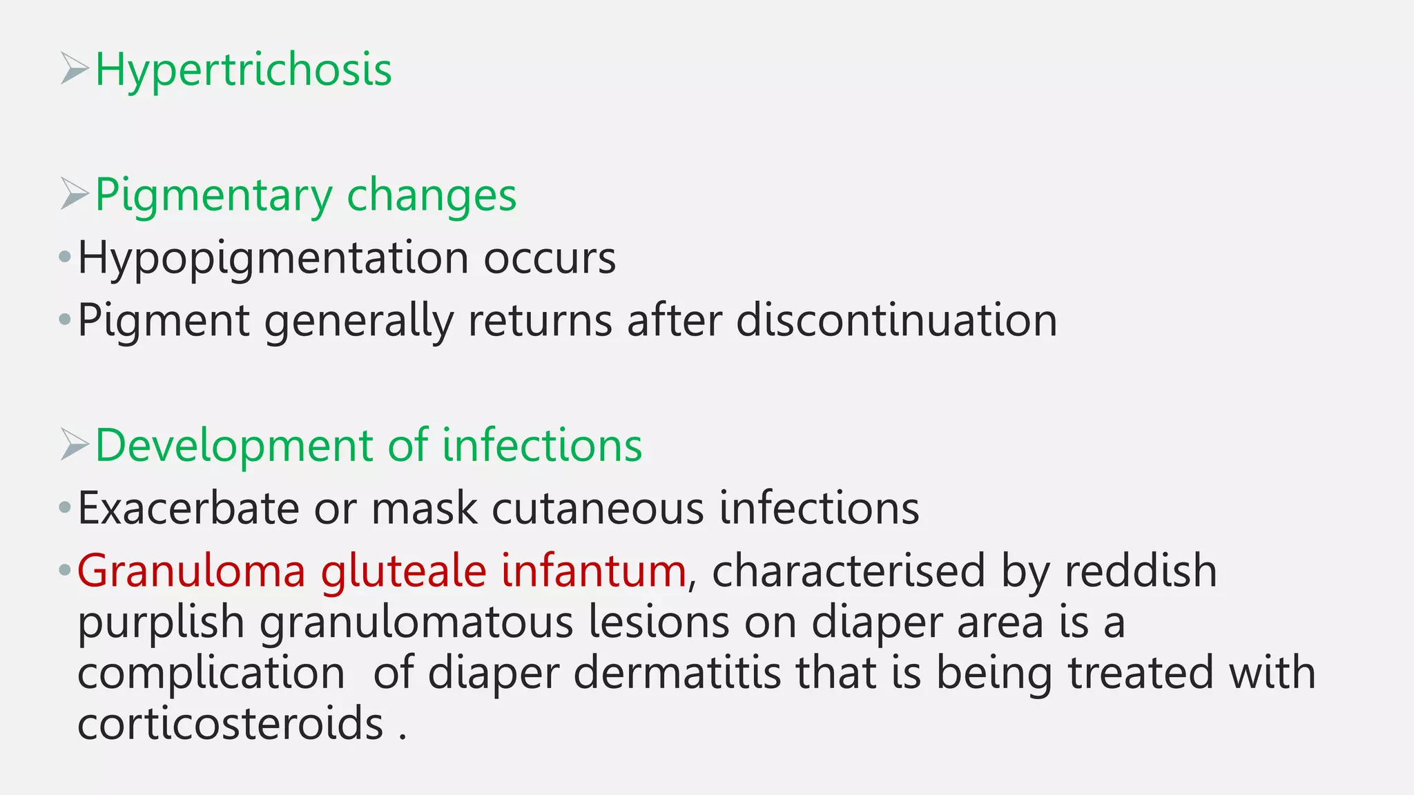 Hypertrichosis
Pigmentary changes
•Hypopigmentation occurs
•Pigment generally returns after discontinuation
Development of infections
•Exacerbate or mask cutaneous infections
•Granuloma gluteale infantum, characterised by reddish
purplish granulomatous lesions on diaper area is a
complication of diaper dermatitis that is being treated with
corticosteroids .
 