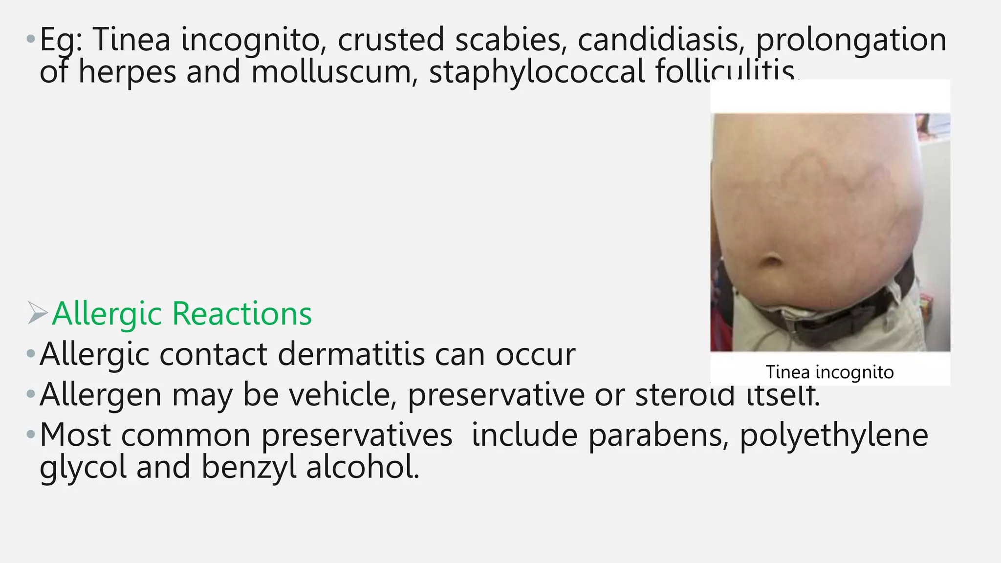 •Eg: Tinea incognito, crusted scabies, candidiasis, prolongation
of herpes and molluscum, staphylococcal folliculitis.
Allergic Reactions
•Allergic contact dermatitis can occur
•Allergen may be vehicle, preservative or steroid itself.
•Most common preservatives include parabens, polyethylene
glycol and benzyl alcohol.
Tinea incognito
 
