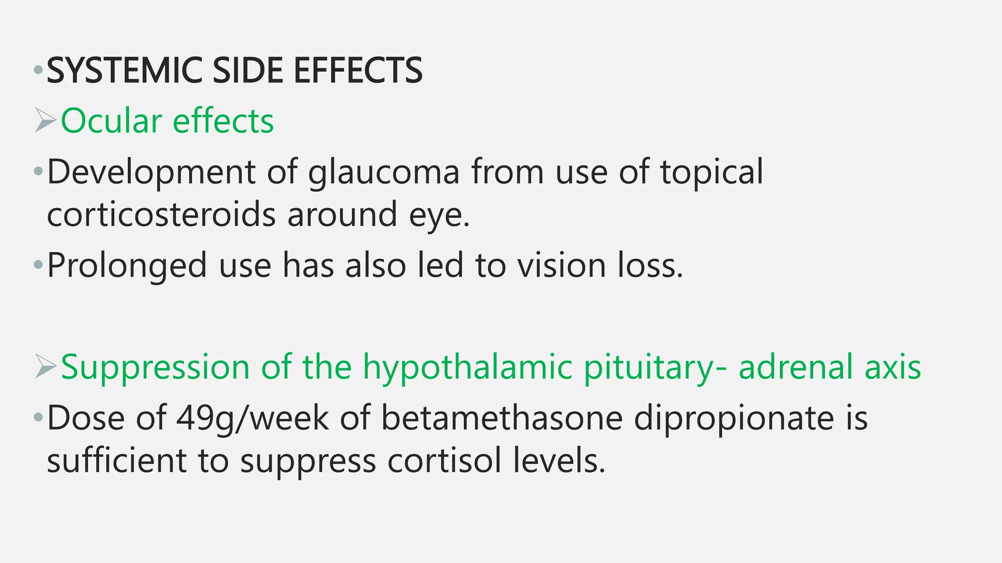 •SYSTEMIC SIDE EFFECTS
Ocular effects
•Development of glaucoma from use of topical
corticosteroids around eye.
•Prolonged use has also led to vision loss.
Suppression of the hypothalamic pituitary- adrenal axis
•Dose of 49g/week of betamethasone dipropionate is
sufficient to suppress cortisol levels.
 
