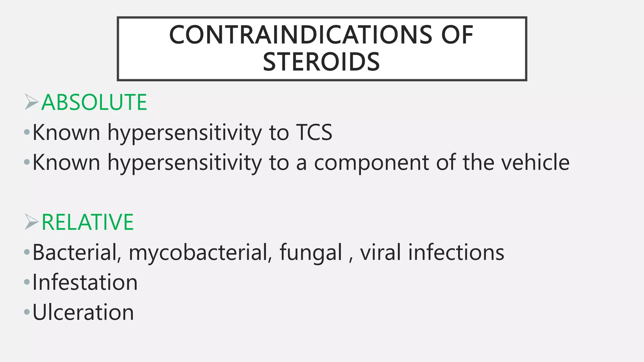 CONTRAINDICATIONS OF
STEROIDS
ABSOLUTE
•Known hypersensitivity to TCS
•Known hypersensitivity to a component of the vehicle
RELATIVE
•Bacterial, mycobacterial, fungal , viral infections
•Infestation
•Ulceration
 