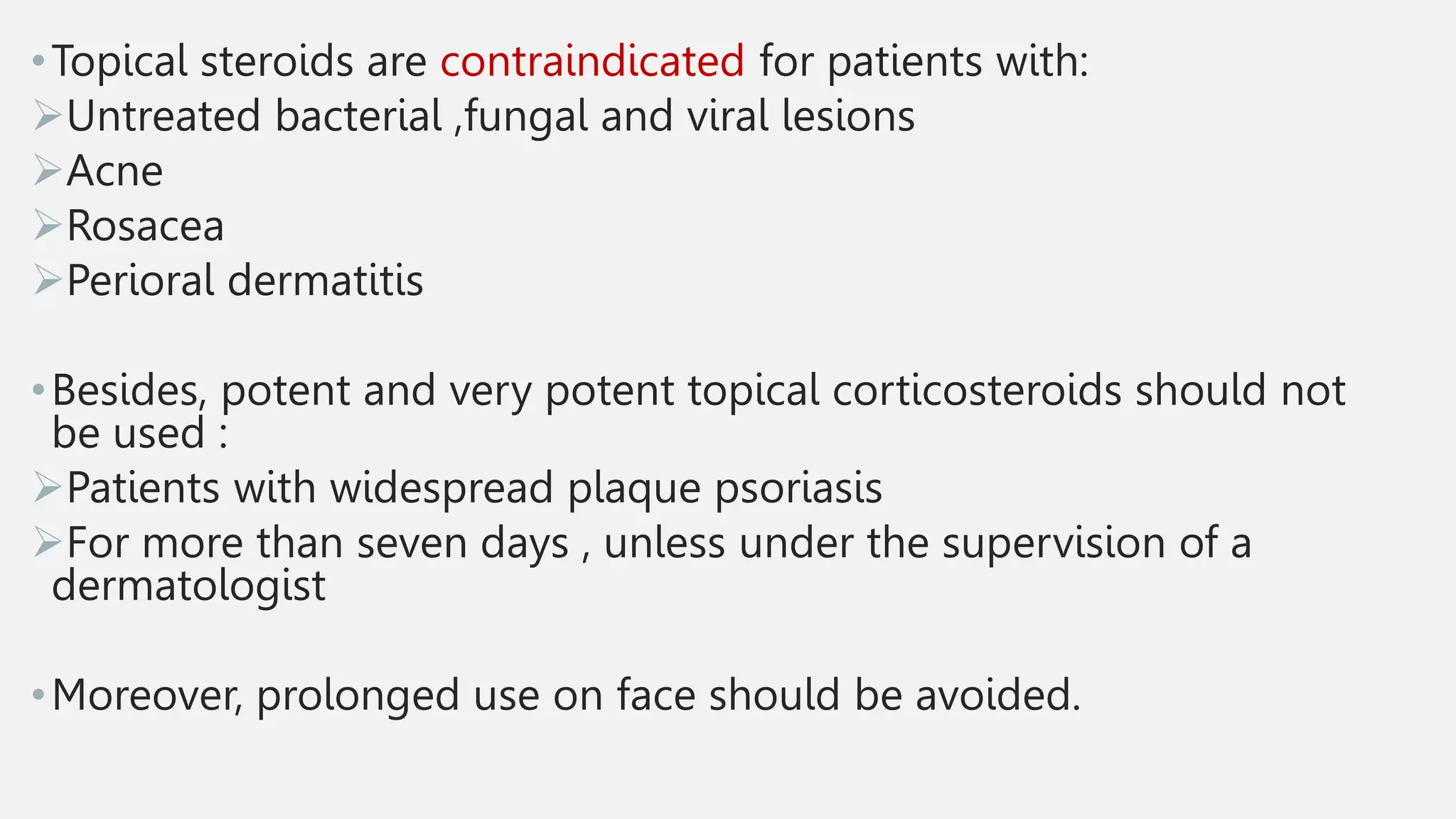 •Topical steroids are contraindicated for patients with:
Untreated bacterial ,fungal and viral lesions
Acne
Rosacea
Perioral dermatitis
•Besides, potent and very potent topical corticosteroids should not
be used :
Patients with widespread plaque psoriasis
For more than seven days , unless under the supervision of a
dermatologist
•Moreover, prolonged use on face should be avoided.
 