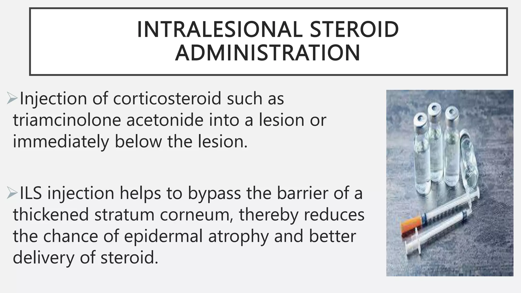INTRALESIONAL STEROID
ADMINISTRATION
Injection of corticosteroid such as
triamcinolone acetonide into a lesion or
immediately below the lesion.
ILS injection helps to bypass the barrier of a
thickened stratum corneum, thereby reduces
the chance of epidermal atrophy and better
delivery of steroid.
 