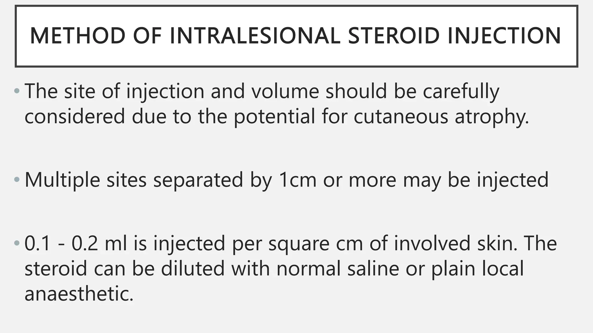 METHOD OF INTRALESIONAL STEROID INJECTION
• The site of injection and volume should be carefully
considered due to the potential for cutaneous atrophy.
• Multiple sites separated by 1cm or more may be injected
• 0.1 - 0.2 ml is injected per square cm of involved skin. The
steroid can be diluted with normal saline or plain local
anaesthetic.
 