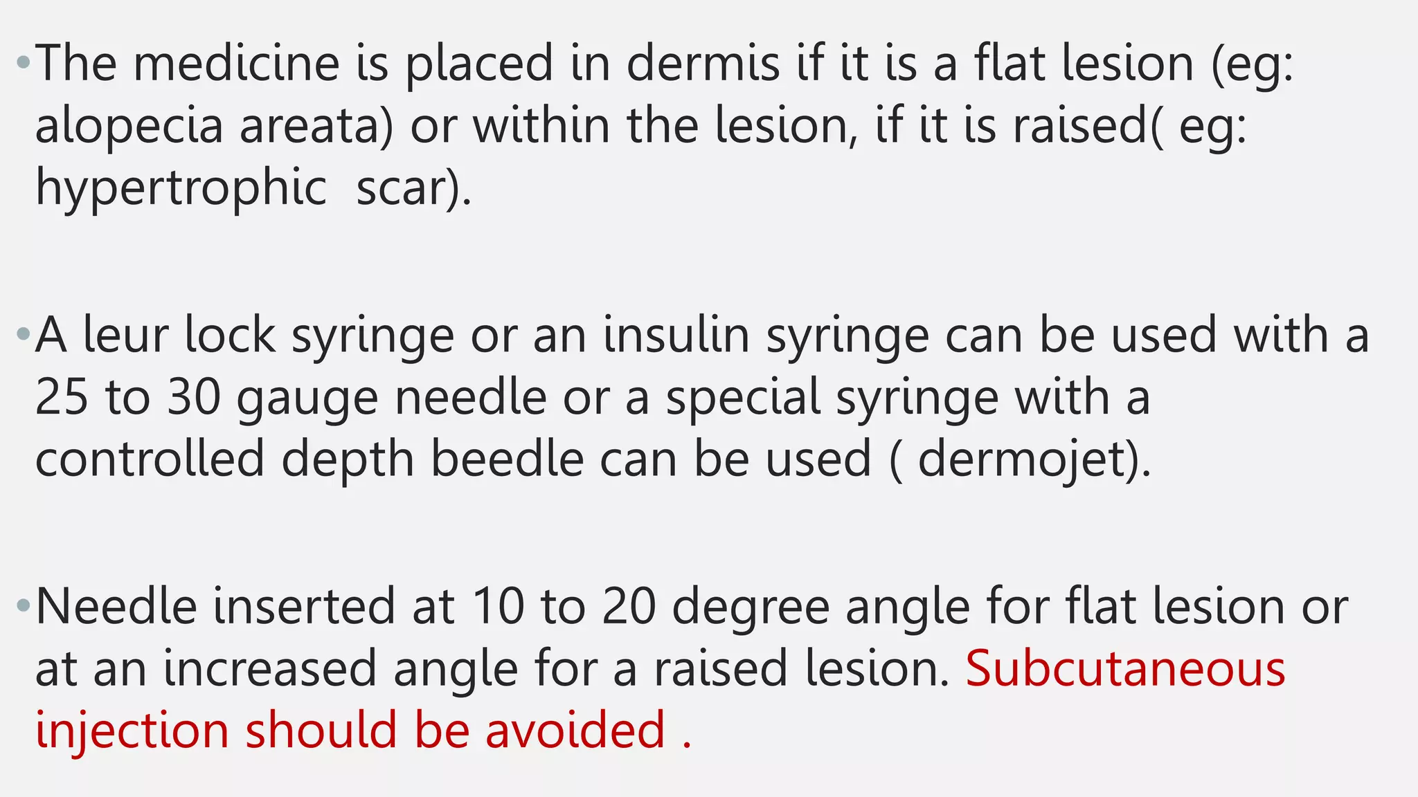 •The medicine is placed in dermis if it is a flat lesion (eg:
alopecia areata) or within the lesion, if it is raised( eg:
hypertrophic scar).
•A leur lock syringe or an insulin syringe can be used with a
25 to 30 gauge needle or a special syringe with a
controlled depth beedle can be used ( dermojet).
•Needle inserted at 10 to 20 degree angle for flat lesion or
at an increased angle for a raised lesion. Subcutaneous
injection should be avoided .
 