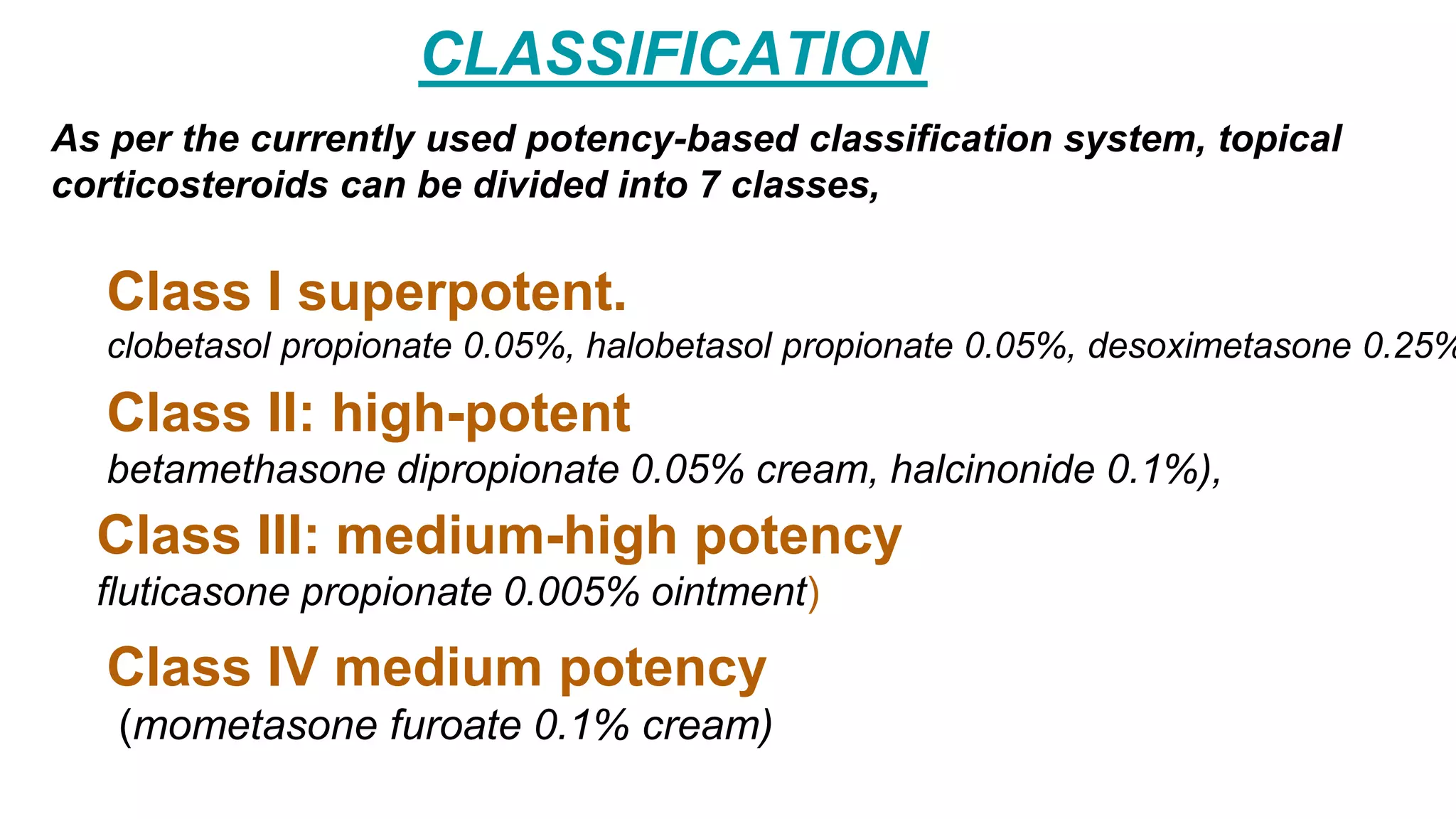 As per the currently used potency-based classification system, topical
corticosteroids can be divided into 7 classes,
CLASSIFICATION
Class I superpotent.
clobetasol propionate 0.05%, halobetasol propionate 0.05%, desoximetasone 0.25%
Class II: high-potent
betamethasone dipropionate 0.05% cream, halcinonide 0.1%),
Class IV medium potency
(mometasone furoate 0.1% cream)
Class III: medium-high potency
fluticasone propionate 0.005% ointment)
 