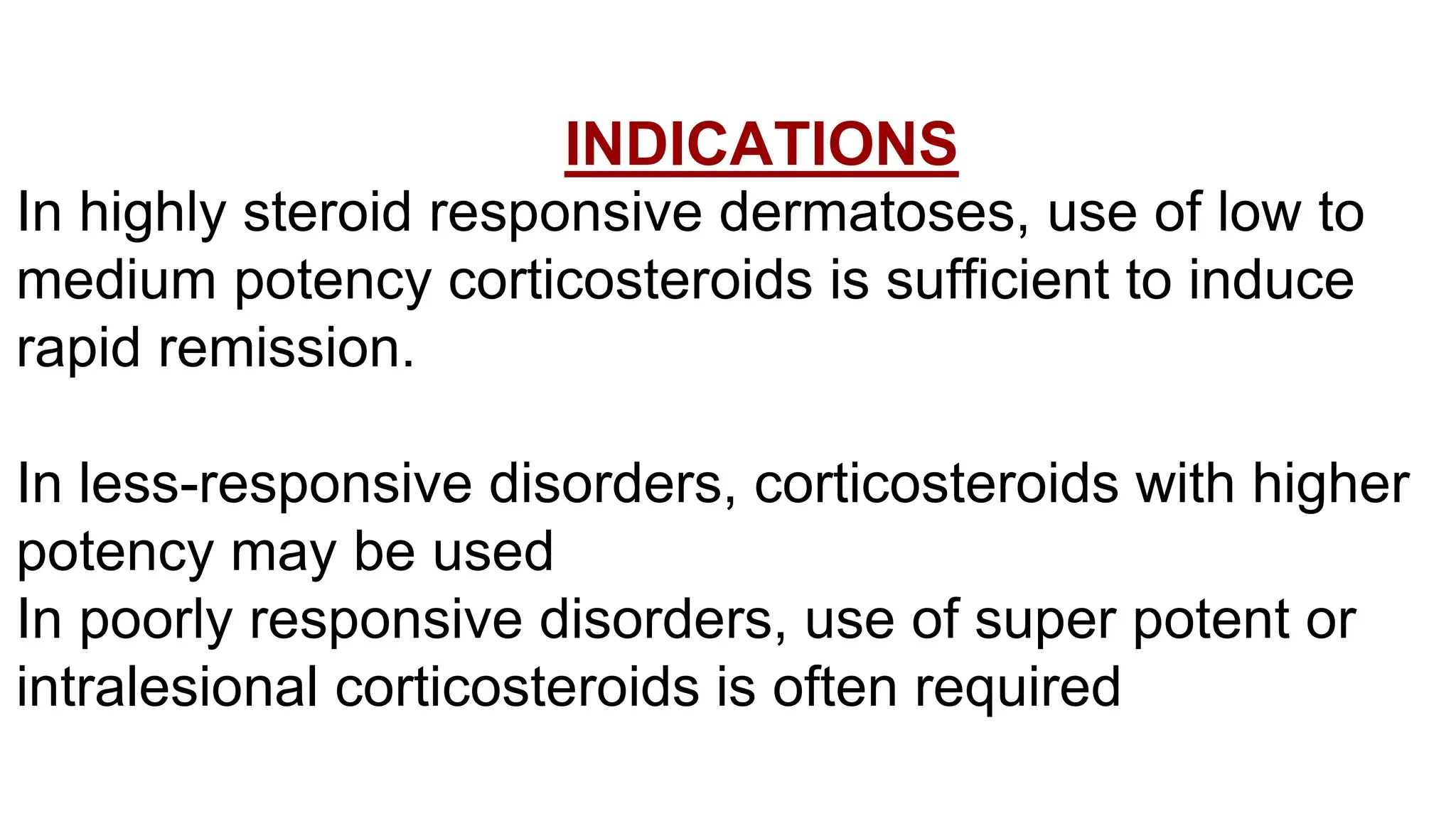 INDICATIONS
In highly steroid responsive dermatoses, use of low to
medium potency corticosteroids is sufficient to induce
rapid remission.
In less-responsive disorders, corticosteroids with higher
potency may be used
In poorly responsive disorders, use of super potent or
intralesional corticosteroids is often required
 