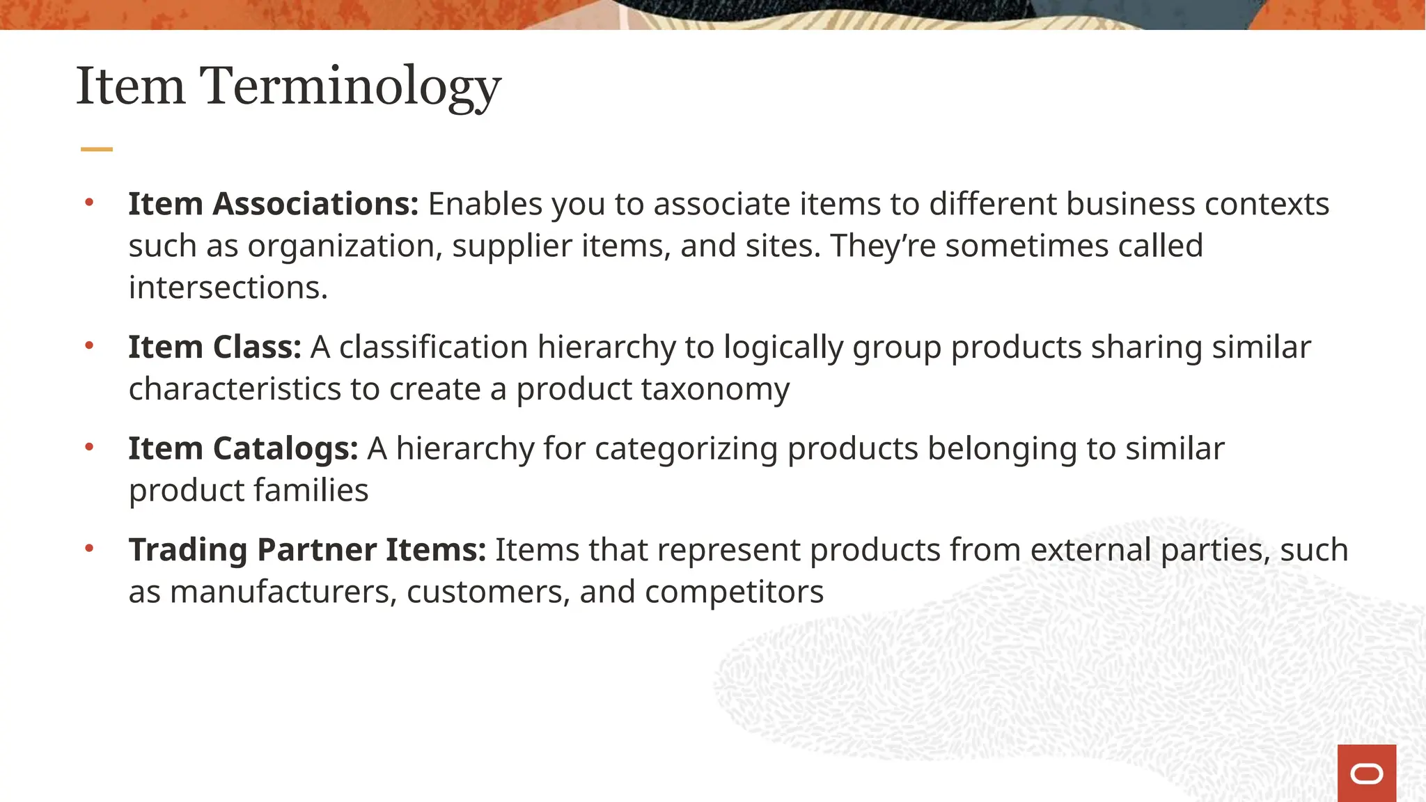 Item Terminology
• Item Associations: Enables you to associate items to different business contexts
such as organization, supplier items, and sites. They’re sometimes called
intersections.
• Item Class: A classification hierarchy to logically group products sharing similar
characteristics to create a product taxonomy
• Item Catalogs: A hierarchy for categorizing products belonging to similar
product families
• Trading Partner Items: Items that represent products from external parties, such
as manufacturers, customers, and competitors
 