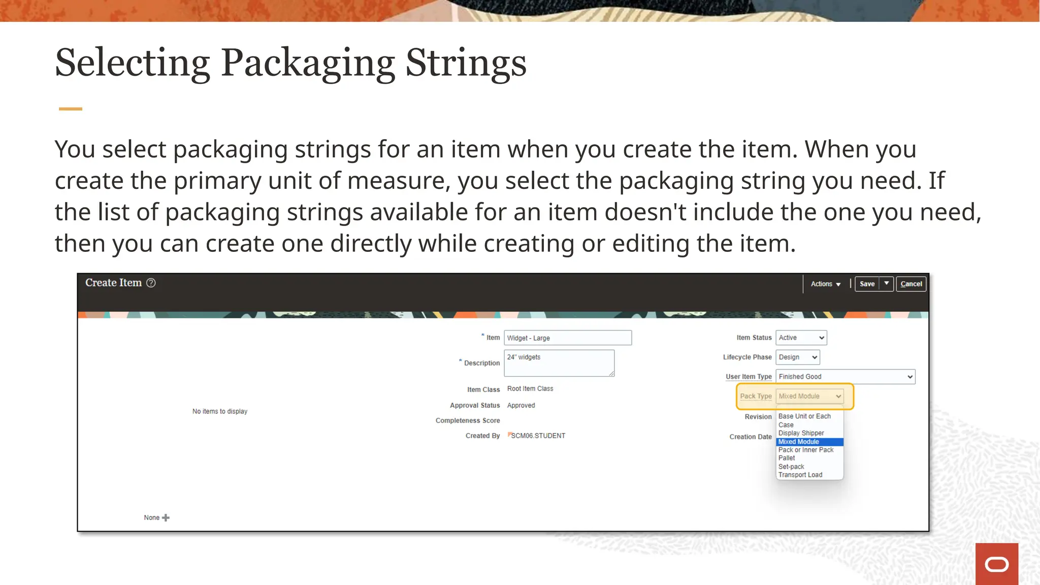Selecting Packaging Strings
You select packaging strings for an item when you create the item. When you
create the primary unit of measure, you select the packaging string you need. If
the list of packaging strings available for an item doesn't include the one you need,
then you can create one directly while creating or editing the item.
 