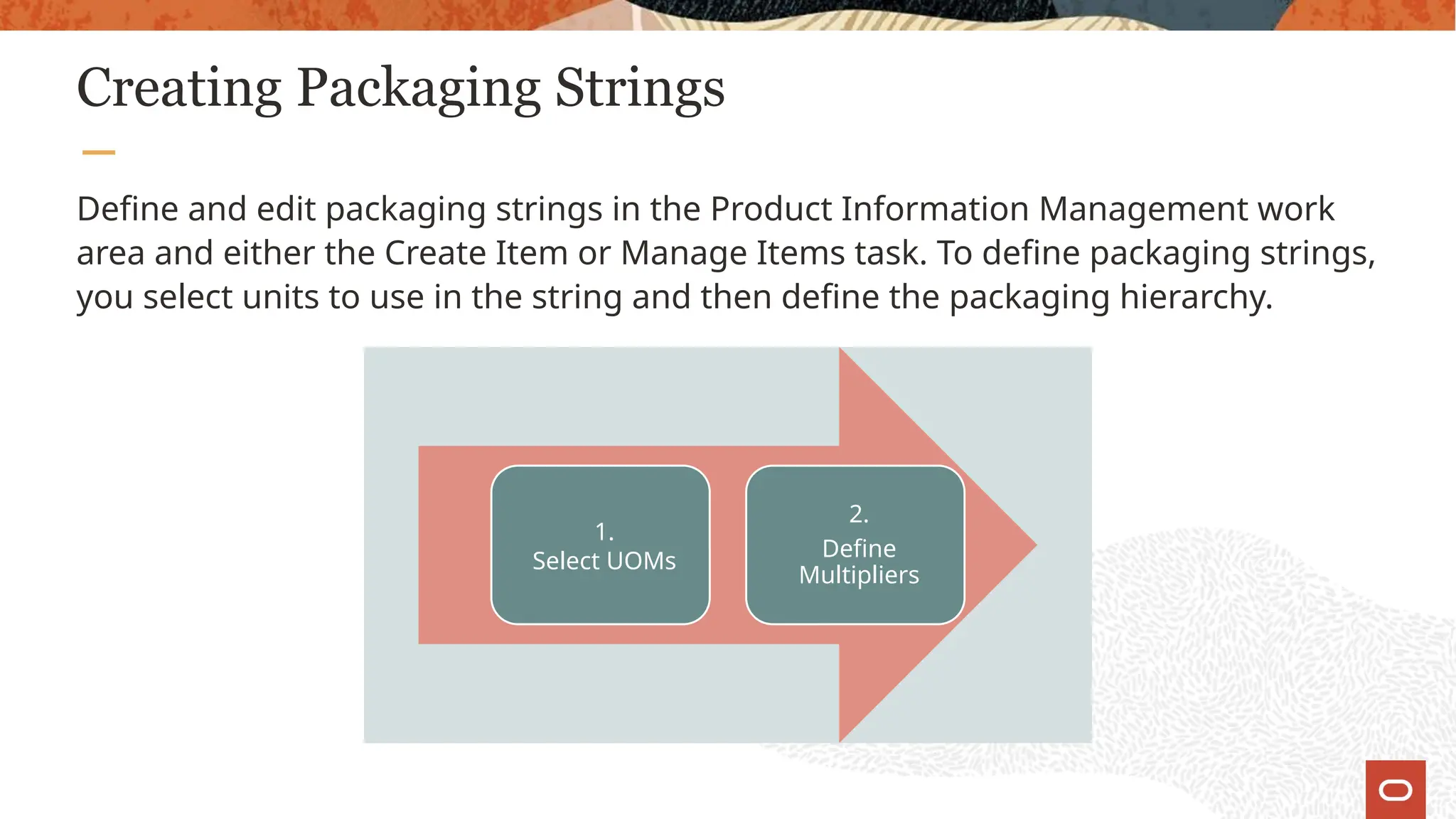 Creating Packaging Strings
Define and edit packaging strings in the Product Information Management work
area and either the Create Item or Manage Items task. To define packaging strings,
you select units to use in the string and then define the packaging hierarchy.
1.
Select UOMs
2.
Define
Multipliers
 