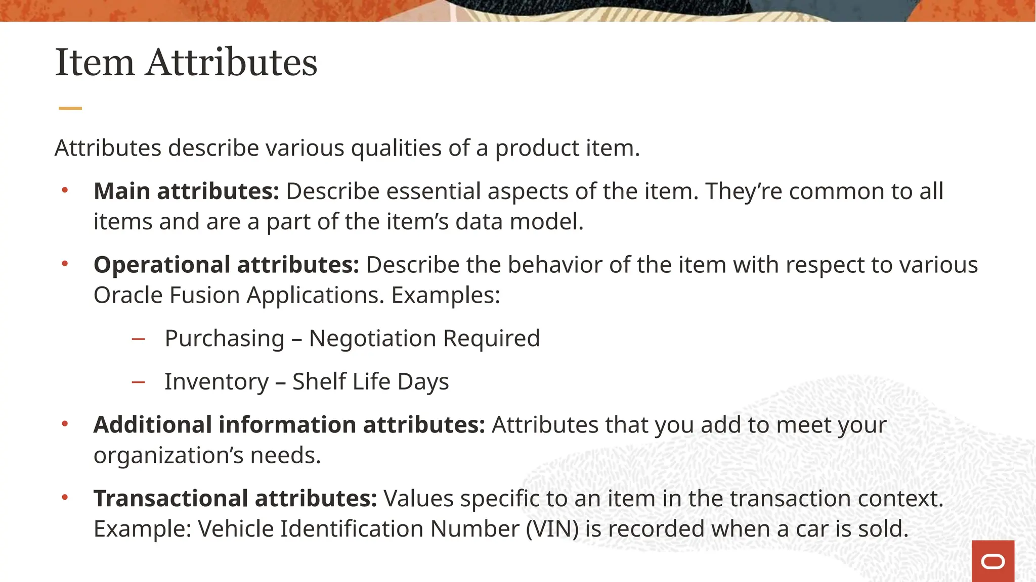Item Attributes
Attributes describe various qualities of a product item.
• Main attributes: Describe essential aspects of the item. They’re common to all
items and are a part of the item’s data model.
• Operational attributes: Describe the behavior of the item with respect to various
Oracle Fusion Applications. Examples:
– Purchasing – Negotiation Required
– Inventory – Shelf Life Days
• Additional information attributes: Attributes that you add to meet your
organization’s needs.
• Transactional attributes: Values specific to an item in the transaction context.
Example: Vehicle Identification Number (VIN) is recorded when a car is sold.
 