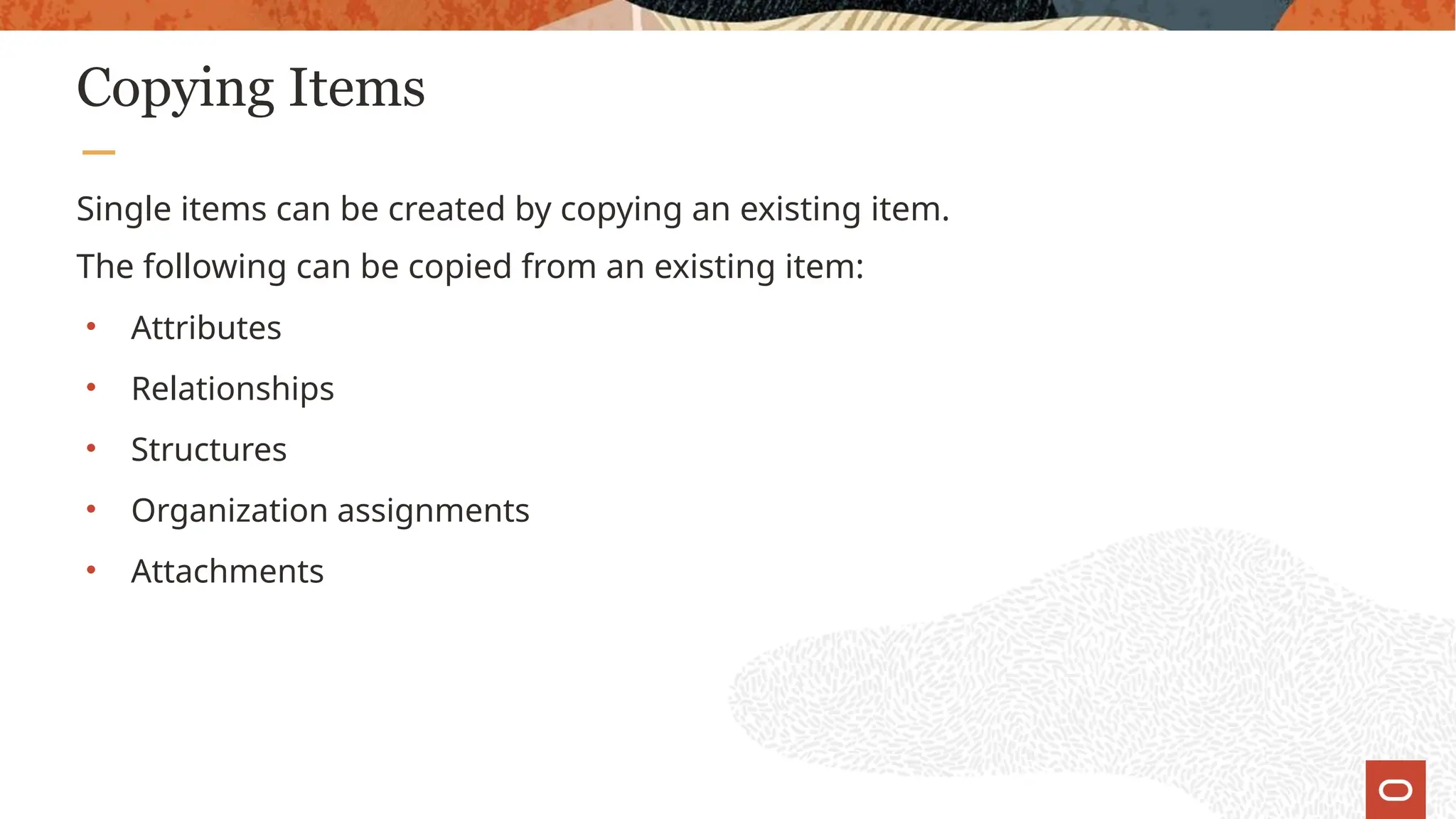 Copying Items
Single items can be created by copying an existing item.
The following can be copied from an existing item:
• Attributes
• Relationships
• Structures
• Organization assignments
• Attachments
 