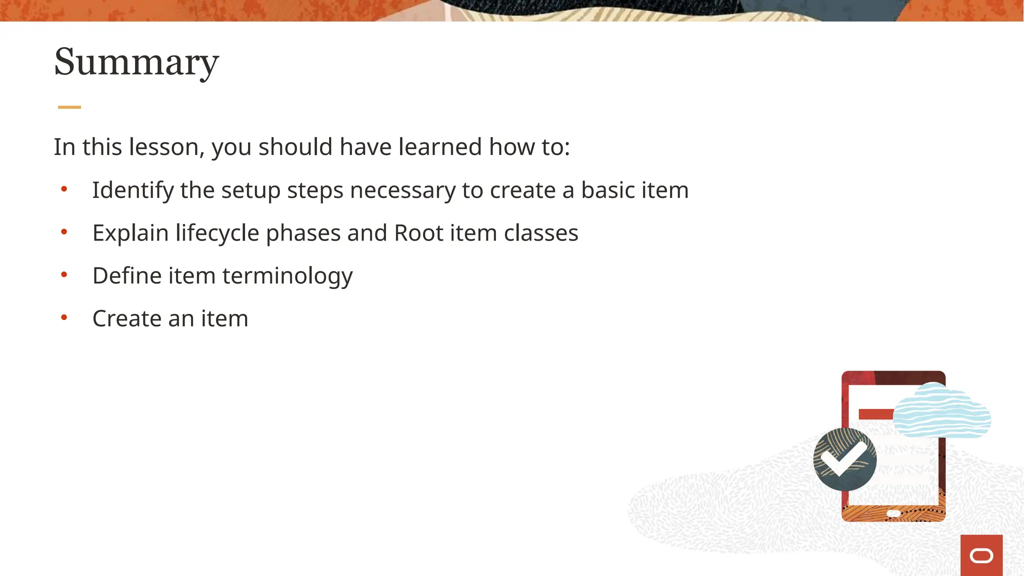 Summary
In this lesson, you should have learned how to:
• Identify the setup steps necessary to create a basic item
• Explain lifecycle phases and Root item classes
• Define item terminology
• Create an item
 