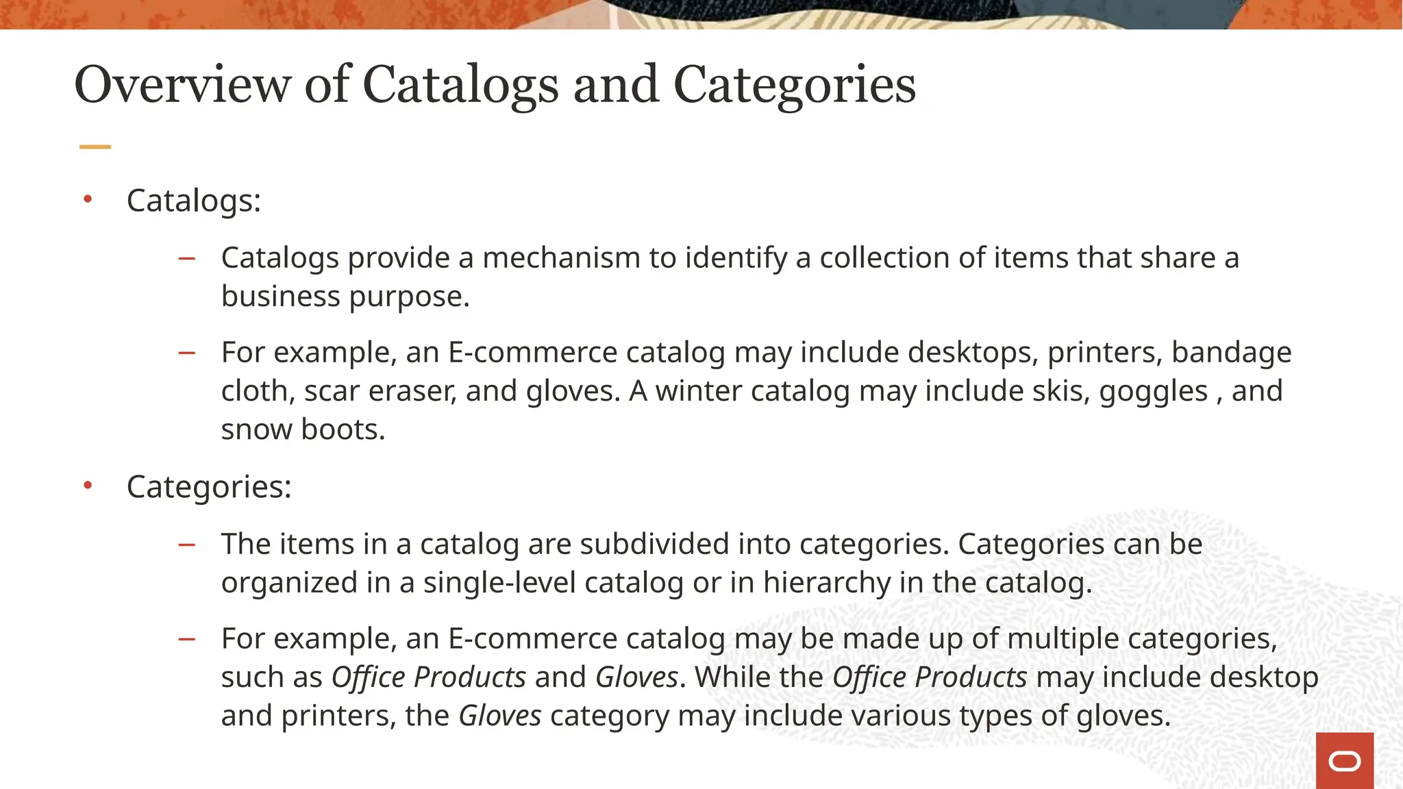 Overview of Catalogs and Categories
• Catalogs:
– Catalogs provide a mechanism to identify a collection of items that share a
business purpose.
– For example, an E-commerce catalog may include desktops, printers, bandage
cloth, scar eraser, and gloves. A winter catalog may include skis, goggles , and
snow boots.
• Categories:
– The items in a catalog are subdivided into categories. Categories can be
organized in a single-level catalog or in hierarchy in the catalog.
– For example, an E-commerce catalog may be made up of multiple categories,
such as Office Products and Gloves. While the Office Products may include desktop
and printers, the Gloves category may include various types of gloves.
 