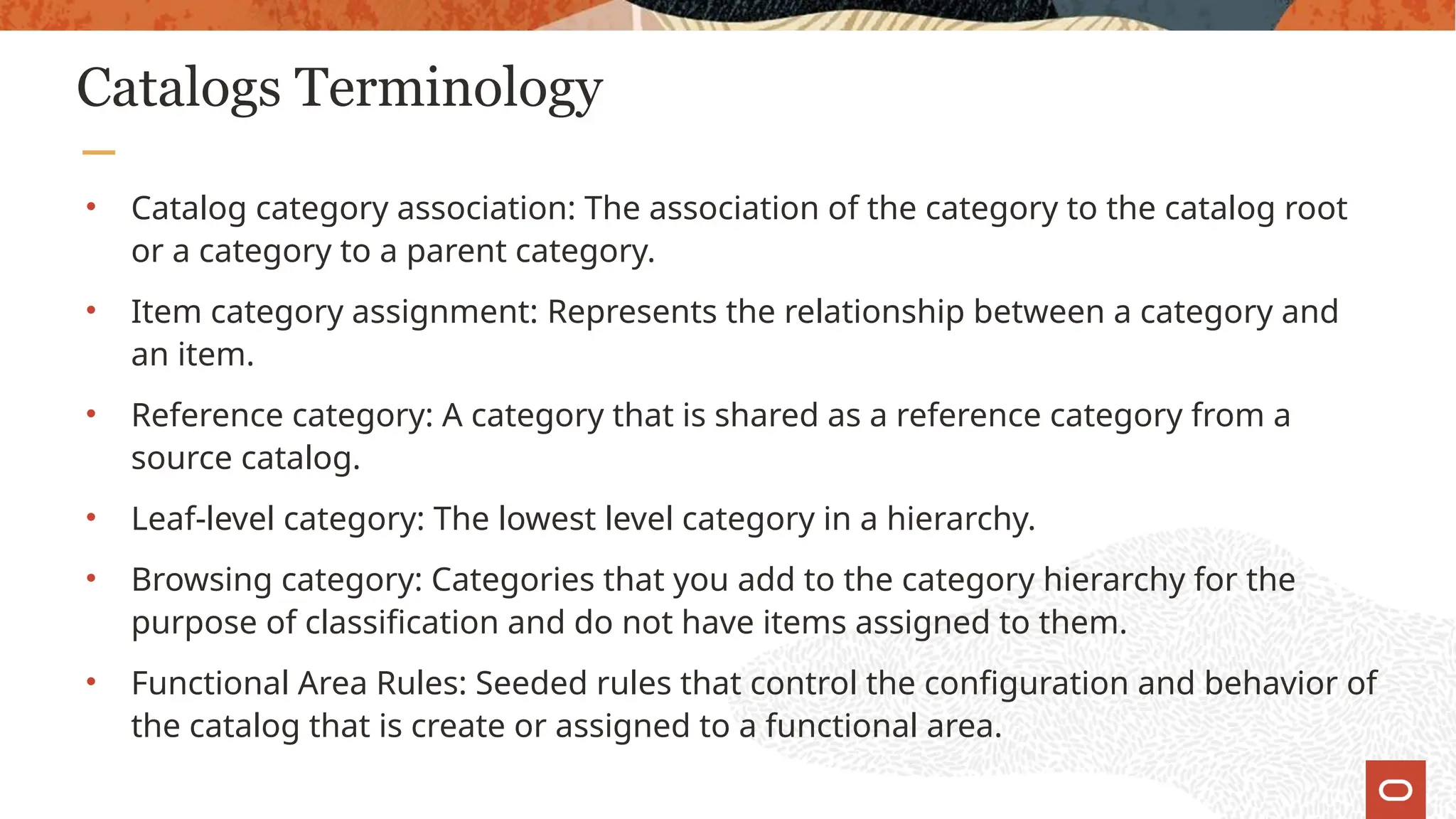 Catalogs Terminology
• Catalog category association: The association of the category to the catalog root
or a category to a parent category.
• Item category assignment: Represents the relationship between a category and
an item.
• Reference category: A category that is shared as a reference category from a
source catalog.
• Leaf-level category: The lowest level category in a hierarchy.
• Browsing category: Categories that you add to the category hierarchy for the
purpose of classification and do not have items assigned to them.
• Functional Area Rules: Seeded rules that control the configuration and behavior of
the catalog that is create or assigned to a functional area.
 