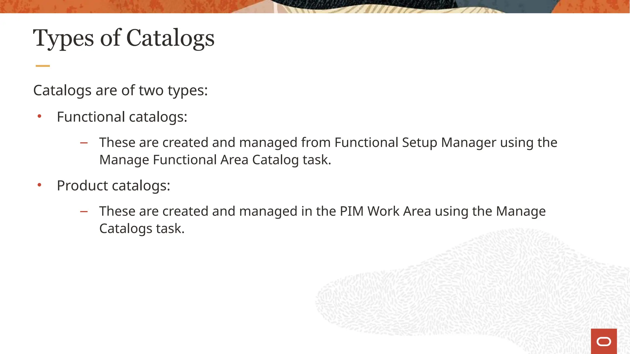 Types of Catalogs
Catalogs are of two types:
• Functional catalogs:
– These are created and managed from Functional Setup Manager using the
Manage Functional Area Catalog task.
• Product catalogs:
– These are created and managed in the PIM Work Area using the Manage
Catalogs task.
 