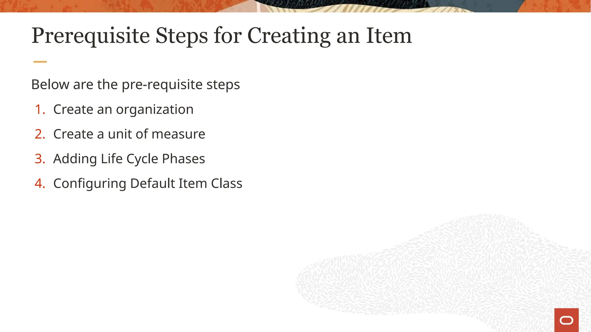 Prerequisite Steps for Creating an Item
Below are the pre-requisite steps
1. Create an organization
2. Create a unit of measure
3. Adding Life Cycle Phases
4. Configuring Default Item Class
 