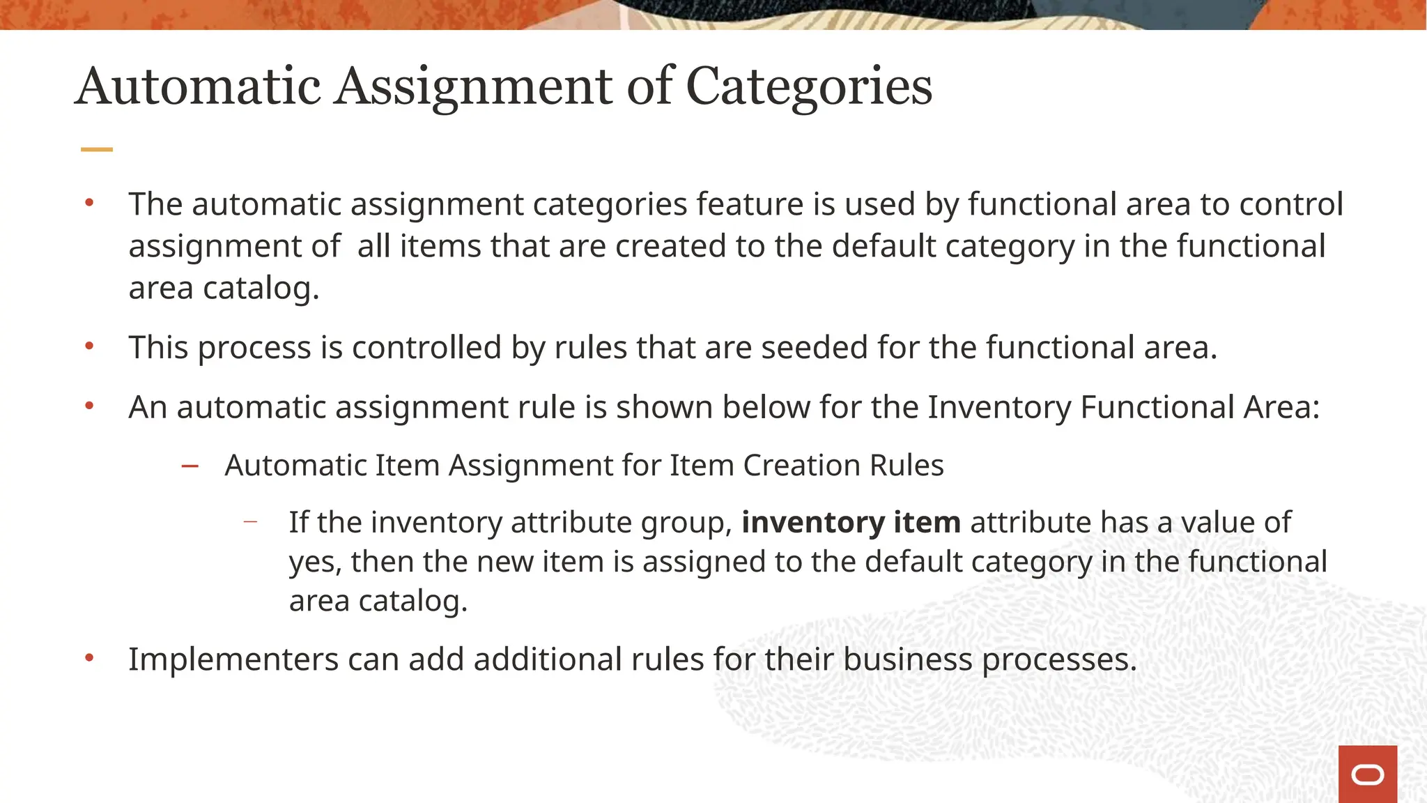 Automatic Assignment of Categories
• The automatic assignment categories feature is used by functional area to control
assignment of all items that are created to the default category in the functional
area catalog.
• This process is controlled by rules that are seeded for the functional area.
• An automatic assignment rule is shown below for the Inventory Functional Area:
– Automatic Item Assignment for Item Creation Rules
—
If the inventory attribute group, inventory item attribute has a value of
yes, then the new item is assigned to the default category in the functional
area catalog.
• Implementers can add additional rules for their business processes.
 