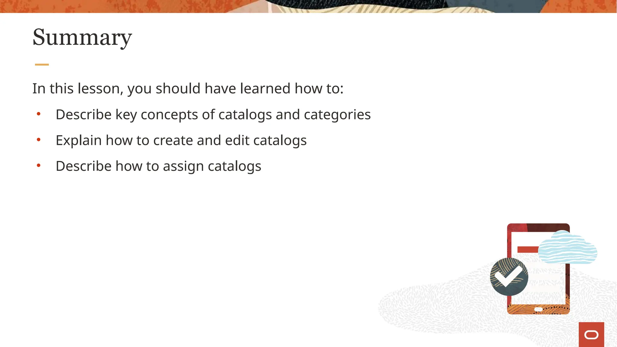 Summary
In this lesson, you should have learned how to:
• Describe key concepts of catalogs and categories
• Explain how to create and edit catalogs
• Describe how to assign catalogs
 