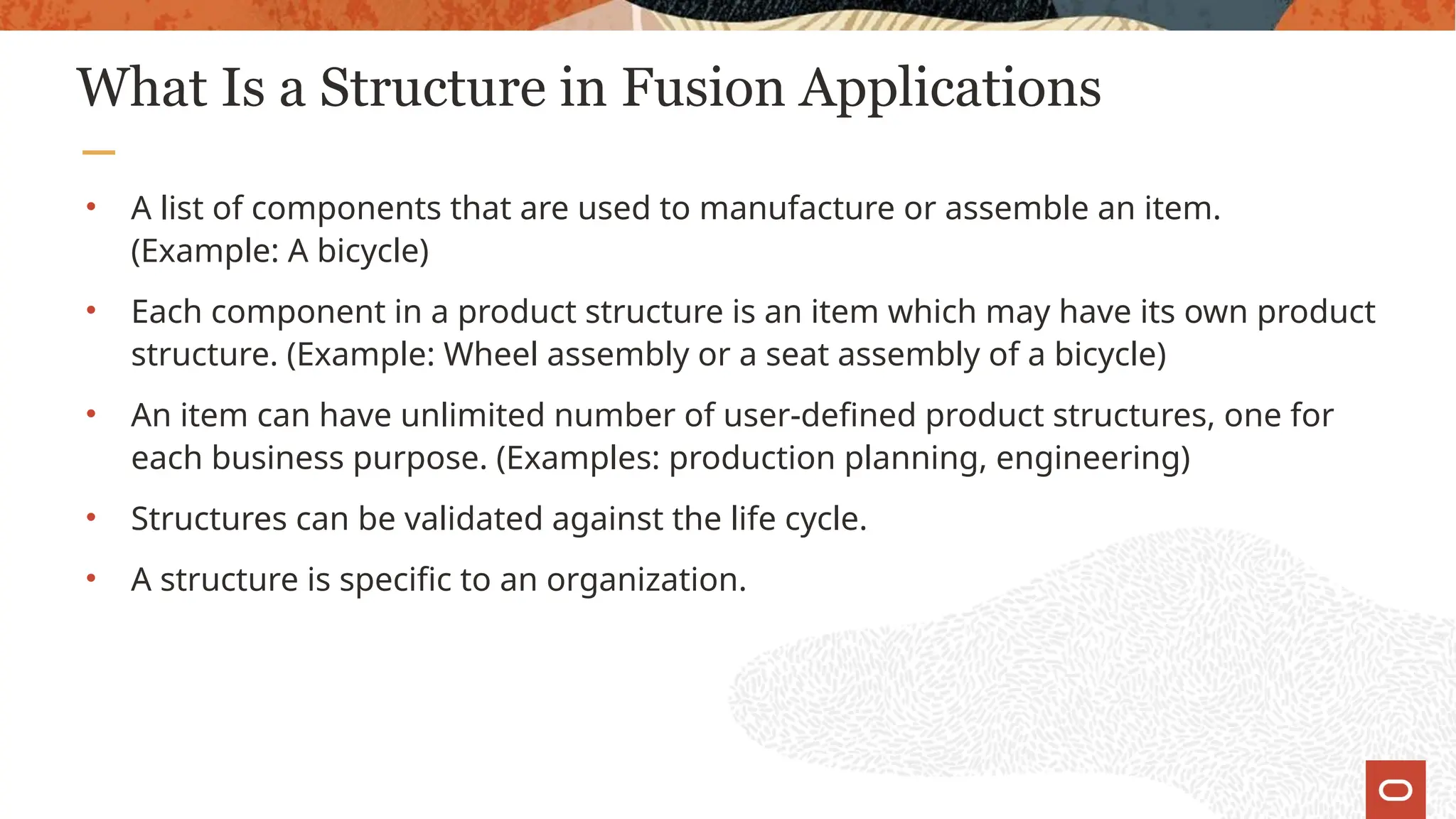What Is a Structure in Fusion Applications
• A list of components that are used to manufacture or assemble an item.
(Example: A bicycle)
• Each component in a product structure is an item which may have its own product
structure. (Example: Wheel assembly or a seat assembly of a bicycle)
• An item can have unlimited number of user-defined product structures, one for
each business purpose. (Examples: production planning, engineering)
• Structures can be validated against the life cycle.
• A structure is specific to an organization.
 
