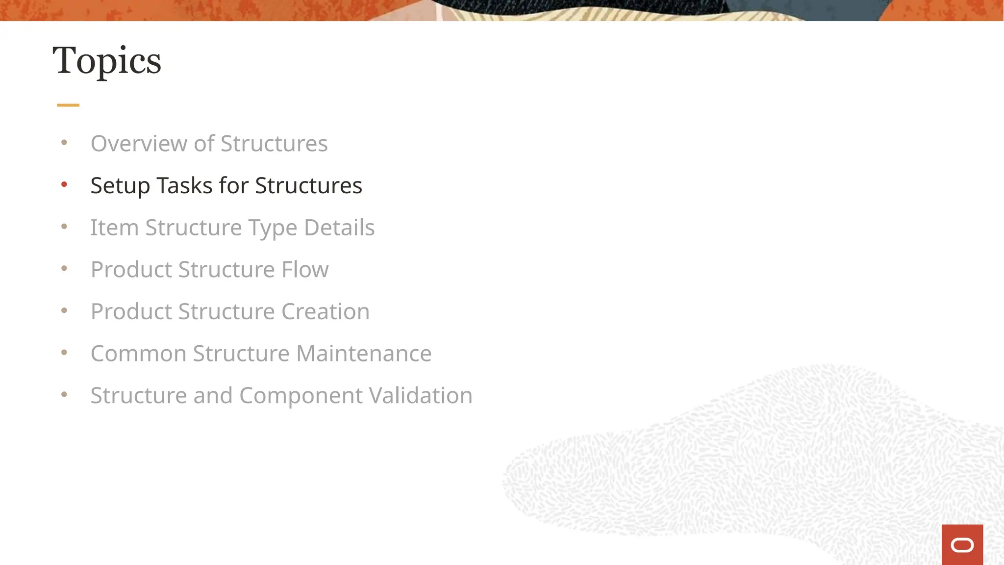 Topics
• Overview of Structures
• Setup Tasks for Structures
• Item Structure Type Details
• Product Structure Flow
• Product Structure Creation
• Common Structure Maintenance
• Structure and Component Validation
 