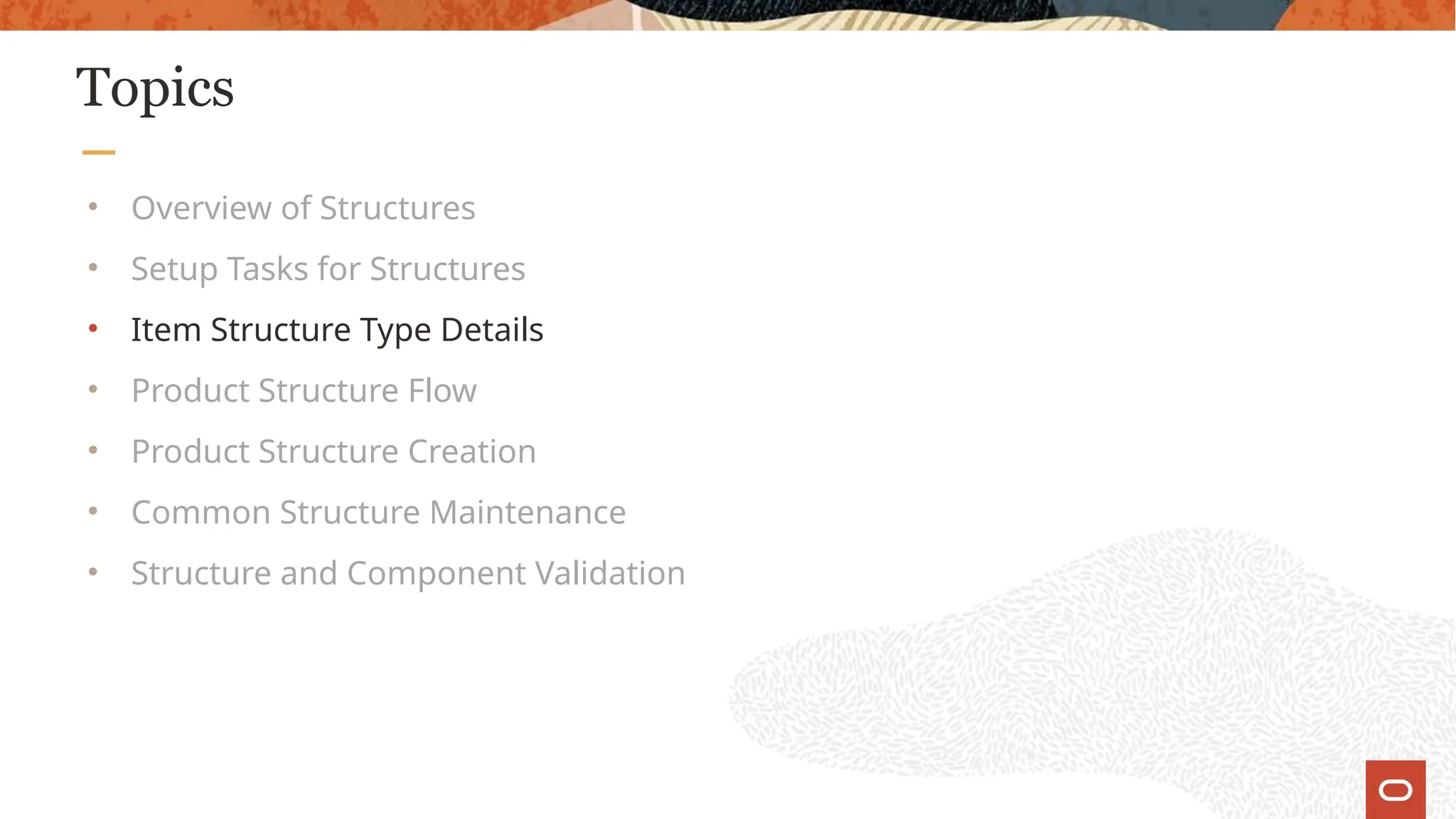 Topics
• Overview of Structures
• Setup Tasks for Structures
• Item Structure Type Details
• Product Structure Flow
• Product Structure Creation
• Common Structure Maintenance
• Structure and Component Validation
 