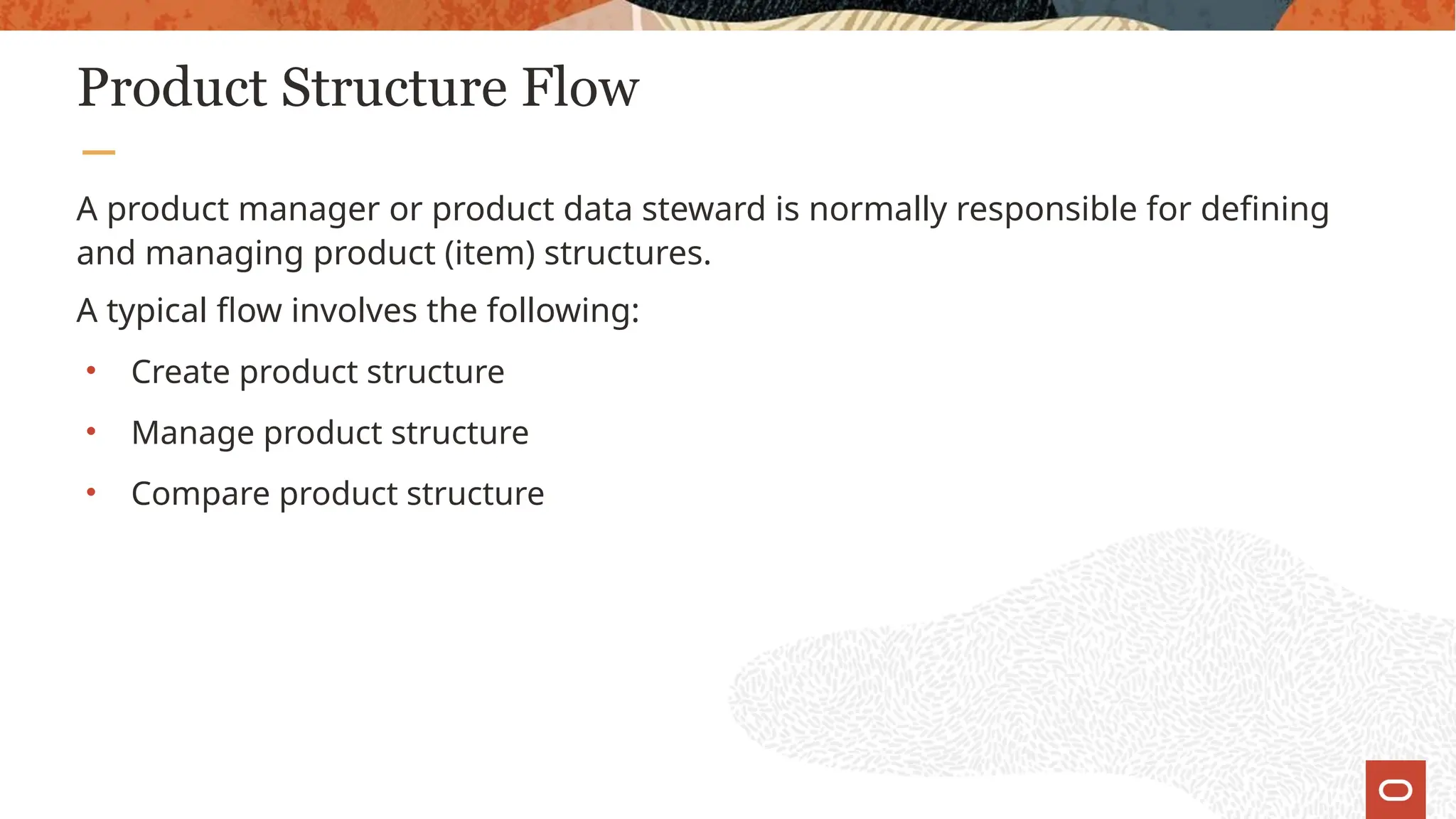 Product Structure Flow
A product manager or product data steward is normally responsible for defining
and managing product (item) structures.
A typical flow involves the following:
• Create product structure
• Manage product structure
• Compare product structure
 