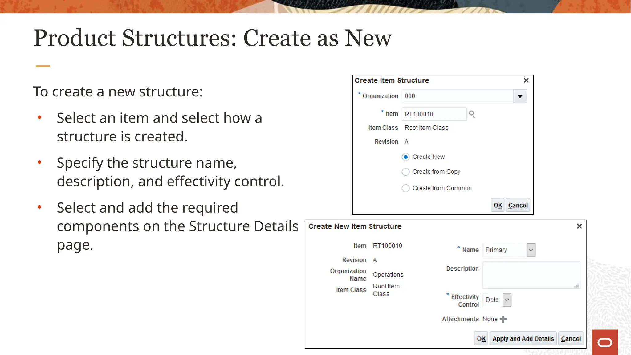 Product Structures: Create as New
To create a new structure:
• Select an item and select how a
structure is created.
• Specify the structure name,
description, and effectivity control.
• Select and add the required
components on the Structure Details
page.
 