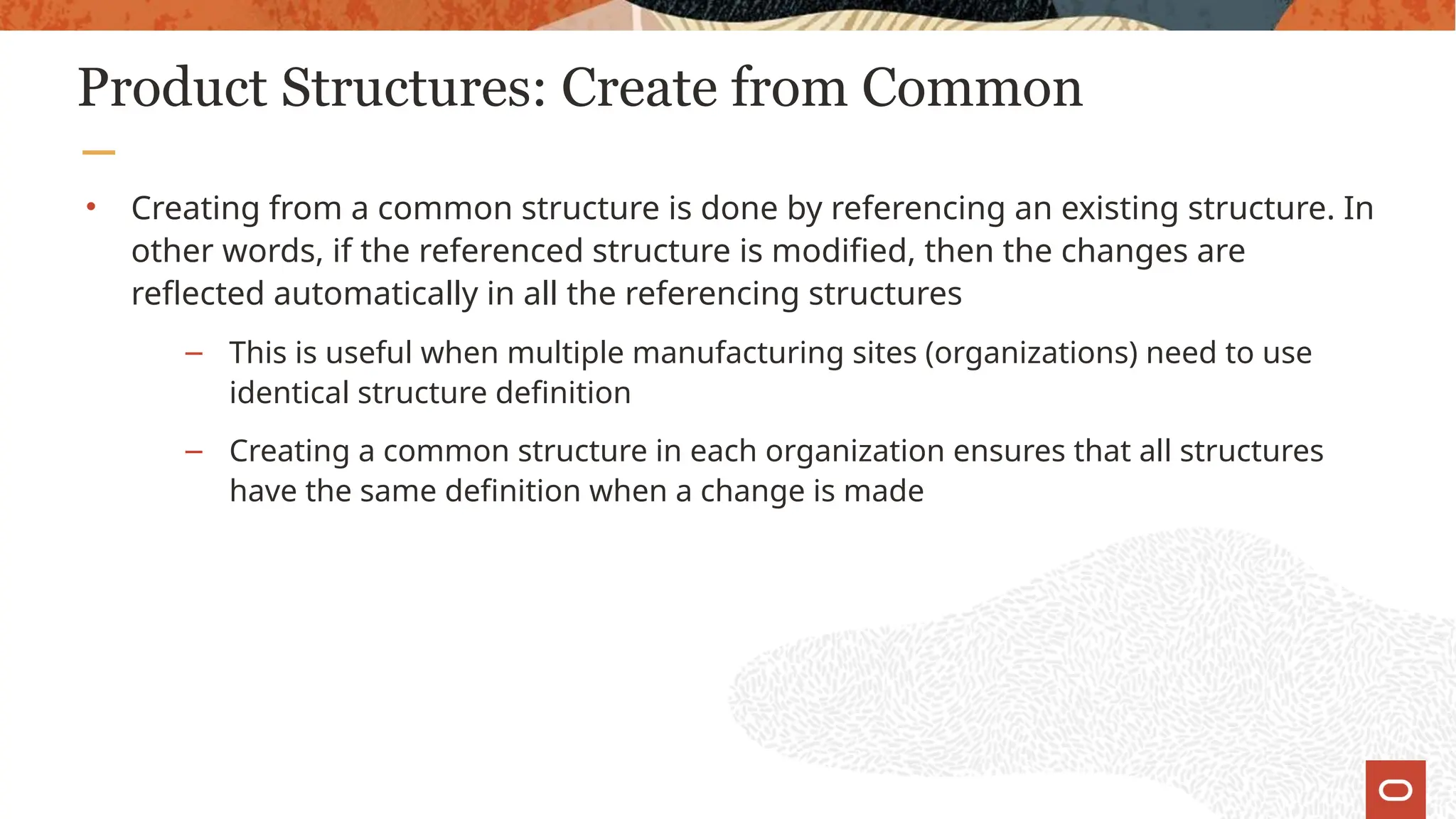 Product Structures: Create from Common
• Creating from a common structure is done by referencing an existing structure. In
other words, if the referenced structure is modified, then the changes are
reflected automatically in all the referencing structures
– This is useful when multiple manufacturing sites (organizations) need to use
identical structure definition
– Creating a common structure in each organization ensures that all structures
have the same definition when a change is made
 