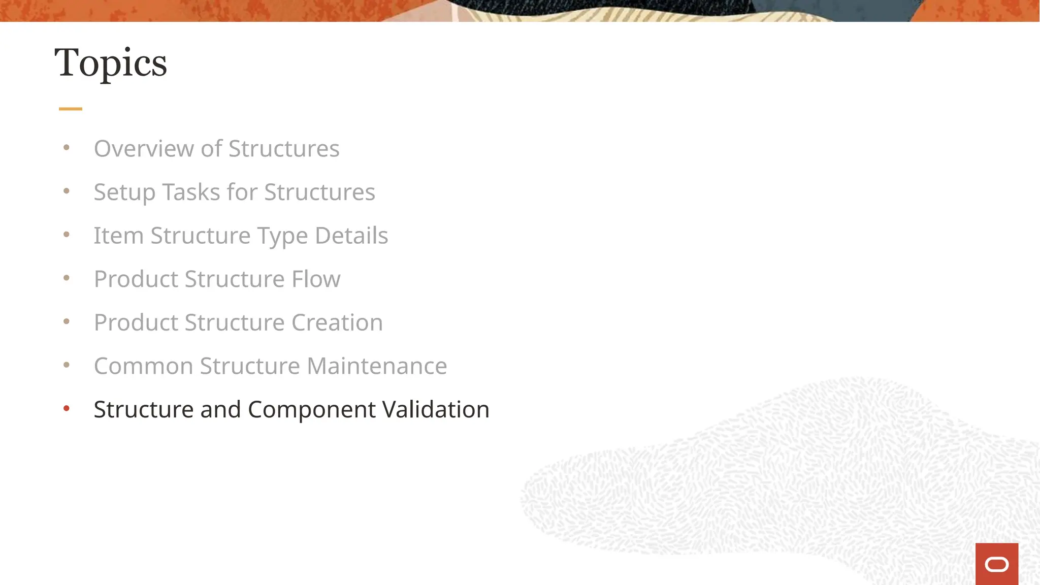 Topics
• Overview of Structures
• Setup Tasks for Structures
• Item Structure Type Details
• Product Structure Flow
• Product Structure Creation
• Common Structure Maintenance
• Structure and Component Validation
 