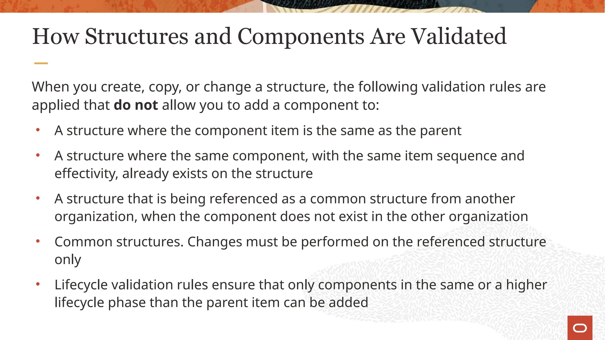 How Structures and Components Are Validated
When you create, copy, or change a structure, the following validation rules are
applied that do not allow you to add a component to:
• A structure where the component item is the same as the parent
• A structure where the same component, with the same item sequence and
effectivity, already exists on the structure
• A structure that is being referenced as a common structure from another
organization, when the component does not exist in the other organization
• Common structures. Changes must be performed on the referenced structure
only
• Lifecycle validation rules ensure that only components in the same or a higher
lifecycle phase than the parent item can be added
 