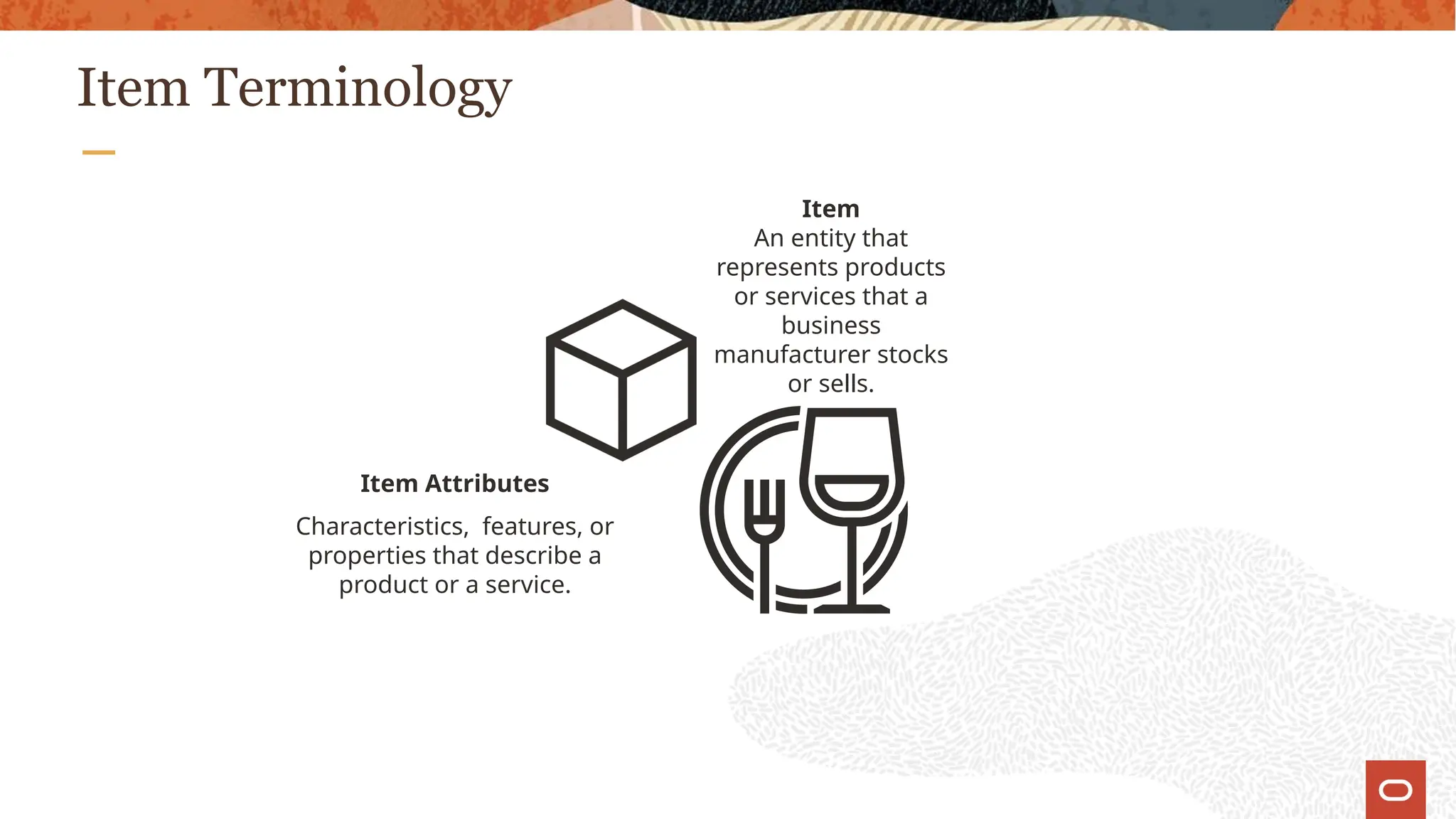 Item Terminology
Item
An entity that
represents products
or services that a
business
manufacturer stocks
or sells.
Item Attributes
Characteristics, features, or
properties that describe a
product or a service.
 