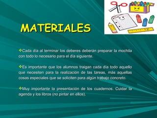 MMAATTEERRIIAALLEESS 
CCaaddaa ddííaa aall tteerrmmiinnaarr llooss ddeebbeerreess ddeebbeerráánn pprreeppaarraarr llaa mmoocchhiillaa 
ccoonn ttooddoo lloo nneecceessaarriioo ppaarraa eell ddííaa ssiigguuiieennttee.. 
EEss iimmppoorrttaannttee qquuee llooss aalluummnnooss ttrraaiiggaann ccaaddaa ddííaa ttooddoo aaqquueelllloo 
qquuee nneecceessiitteenn ppaarraa llaa rreeaalliizzaacciióónn ddee llaass ttaarreeaass,, mmááss aaqquueellllaass 
ccoossaass eessppeecciiaalleess qquuee ssee ssoolliicciitteenn ppaarraa aallggúúnn ttrraabbaajjoo ccoonnccrreettoo.. 
MMuuyy iimmppoorrttaannttee llaa pprreesseennttaacciióónn ddee llooss ccuuaaddeerrnnooss.. CCuuiiddaarr llaa 
aaggeennddaa yy llooss lliibbrrooss ((nnoo ppiinnttaarr eenn eellllooss)).. 
 