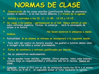 NNOORRMMAASS DDEE CCLLAASSEE 
 CCoommuunniiccaacciióónn ddee llaass ccoossaass sseenncciillllaass ((jjuussttiiffiiccaacciióónn ffaallttaass ddee aassiisstteenncciiaa,, 
ssaalliiddaass aall mmééddiiccoo ,, ssii nnoo hhaann hheecchhoo ddeebbeerreess……)) aa ttrraavvééss ddee llaa aaggeennddaa.. 
 SSaalliiddaass yy eennttrraaddaass aa llaass 1100,, 1111,, 1111::4455 ,, 1122::1155 yy 1133::1155.. 
 SSee rruueeggaa aa llooss ppaaddrreess ::--ppeerrmmaanneezzccaann eenn eell hhaallll.. NNuunnccaa eennttrreenn aall aauullaa ,, 
ssaallvvoo eexxttrreemmaa uurrggeenncciiaa.. TTeerreessaa,, llaa ccoonnsseerrjjee ,, sseerráá llaa eennccaarrggaaddaa ddee 
aavviissaarr aa llaa ttuuttoorraa.. 
 --NNoo lllleevveenn mmaatteerriiaall nnii aallmmuueerrzzoo aa mmeeddiiaa 
mmaaññaannaa.. 
 PPuunnttuuaalliiddaadd.. SSii uunn aalluummnnoo ssee rreettrraassaa ssee iinnccoorrppoorraarráá aa llaa ssiigguuiieennttee sseessiióónn.. 
 PPaarraa ssaalliirr ddeell cceennttrroo eenn hhoorraarriioo eessccoollaarr,, llooss ppaaddrreess oo ttuuttoorreess ddeebbeenn vveenniirr 
aa rreeccooggeerr aa llooss nniiññooss yy aavviissaarr pprreevviiaammeennttee.. 
 FFaallttaass ddee aassiisstteenncciiaa yy rreettrraassooss jjuussttiiffiiccaaddooss ppoorr eessccrriittoo.. 
 NNoo ssee aaddmmiinniissttrraann mmeeddiiccaammeennttooss.. 
 NNoo ssee ppuueeddeenn ttrraaeerr mmóóvviilleess,, ccoonnssoollaass.. OOttrrooss oobbjjeettooss ttaalleess ccoommoo bbaalloonneess,, 
ccrroommooss……bbaajjoo ssuu rreessppoonnssaabbiilliiddaadd yy uuttiilliizzaarrllooss ssóólloo eenn eell rreeccrreeoo.. NNuunnccaa eenn 
ccllaassee.. 
 CCoommeeddoorr.. AAvviissaarr aall 001122 ccoonn uunn ddííaa ddee aanntteellaacciióónn hhaassttaa llaass 2222 hh oo eell mmiissmmoo 
ddííaa hhaassttaa llaass 99::3300 hh .. SSii eessppoossiibbllee aavviissaarr aall ttuuttoorr mmeeddiiaannttee llaa aaggeennddaa.. 
 