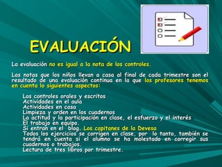EEVVAALLUUAACCIIÓÓNN 
LLaa eevvaalluuaacciióónn nnoo eess iigguuaall aa llaa nnoottaa ddee llooss ccoonnttrroolleess.. 
LLaass nnoottaass qquuee llooss nniiññooss lllleevvaann aa ccaassaa aall ffiinnaall ddee ccaaddaa ttrriimmeessttrree ssoonn eell 
rreessuullttaaddoo ddee uunnaa eevvaalluuaacciióónn ccoonnttiinnuuaa eenn llaa qquuee llooss pprrooffeessoorreess tteenneemmooss 
eenn ccuueennttaa lloo ssiigguuiieenntteess aassppeeccttooss:: 
LLooss ccoonnttrroolleess oorraalleess yy eessccrriittooss 
AAccttiivviiddaaddeess eenn eell aauullaa 
AAccttiivviiddaaddeess eenn ccaassaa 
LLiimmppiieezzaa yy oorrddeenn eenn llooss ccuuaaddeerrnnooss 
LLaa aaccttiittuudd yy llaa ppaarrttiicciippaacciióónn eenn ccllaassee,, eell eessffuueerrzzoo yy eell iinntteerrééss 
EEll ttrraabbaajjoo eenn eeqquuiippoo.. 
SSii eennttrraann eenn eell bblloogg.. LLooss ccaappiittaanneess ddee llaa DDeevveessaa 
TTooddooss llooss eejjeerrcciicciiooss ssee ccoorrrriiggeenn eenn ccllaassee,, ppoorr lloo ttaannttoo,, ttaammbbiiéénn ssee 
tteennddrráá eenn ccuueennttaa ssii eell aalluummnnoo ssee hhaa mmoolleessttaaddoo eenn ccoorrrreeggiirr ssuuss 
ccuuaaddeerrnnooss oo ttrraabbaajjooss.. 
LLeeccttuurraa ddee ttrreess lliibbrrooss ppoorr ttrriimmeessttrree.. 
 