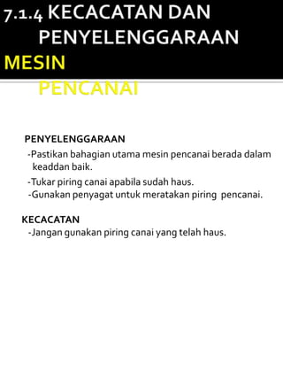 PENYELENGGARAAN
-Pastikan bahagian utama mesin pencanai berada dalam
  keaddan baik.
-Tukar piring canai apabila sudah haus.
 -Gunakan penyagat untuk meratakan piring pencanai.

KECACATAN
 -Jangan gunakan piring canai yang telah haus.
 